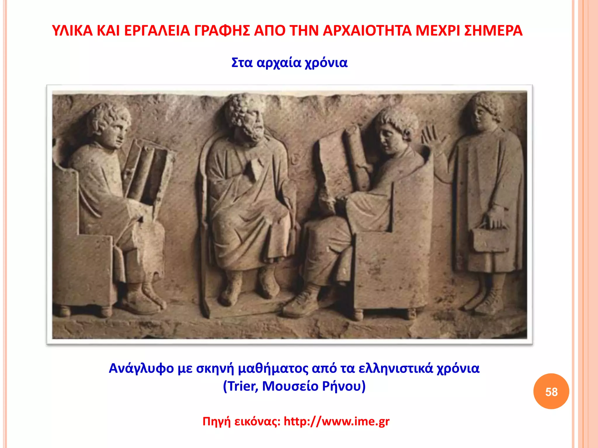 58
Ανάγλυφο με σκηνή μαθήματος από τα ελληνιστικά χρόνια
(Trier, Μουσείο Ρήνου)
Στα αρχαία χρόνια
ΥΛΙΚΑ ΚΑΙ ΕΡΓΑΛΕΙΑ ΓΡΑΦΗΣ ΑΠΟ ΤΗΝ ΑΡΧΑΙΟΤΗΤΑ ΜΕΧΡΙ ΣΗΜΕΡΑ
Πηγή εικόνας: http://www.ime.gr
 