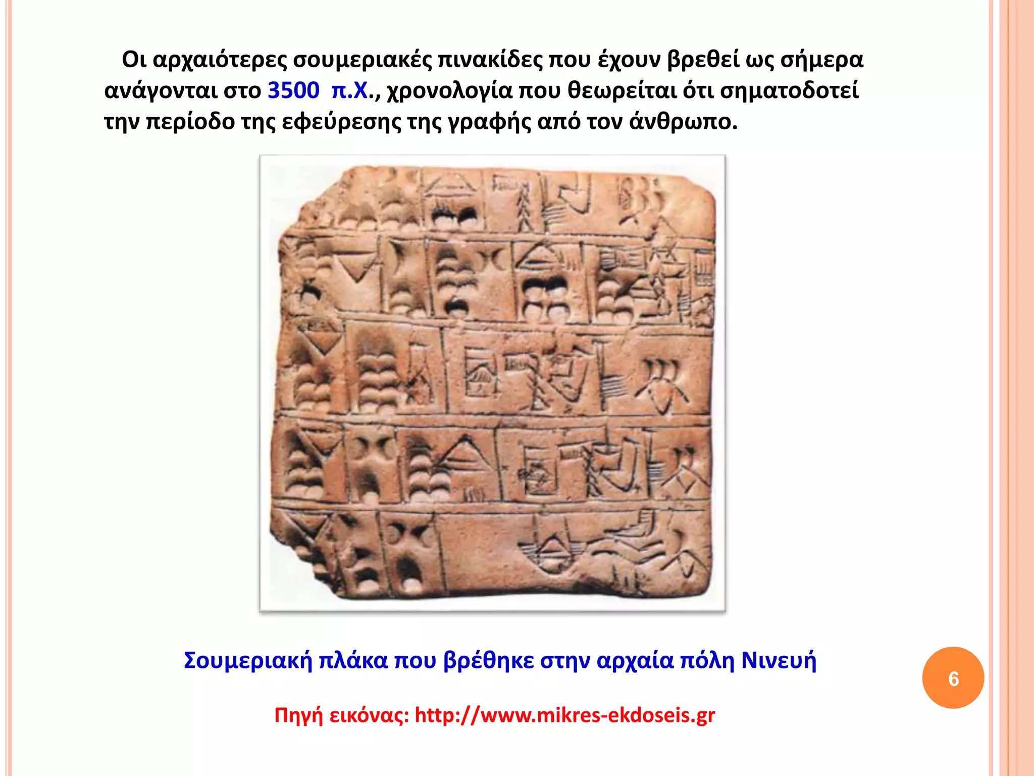 6
Οι αρχαιότερες σουμεριακές πινακίδες που έχουν βρεθεί ως σήμερα
ανάγονται στο 3500 π.Χ., χρονολογία που θεωρείται ότι σηματοδοτεί
την περίοδο της εφεύρεσης της γραφής από τον άνθρωπο.
Πηγή εικόνας: http://www.mikres-ekdoseis.gr
Σουμεριακή πλάκα που βρέθηκε στην αρχαία πόλη Νινευή
 