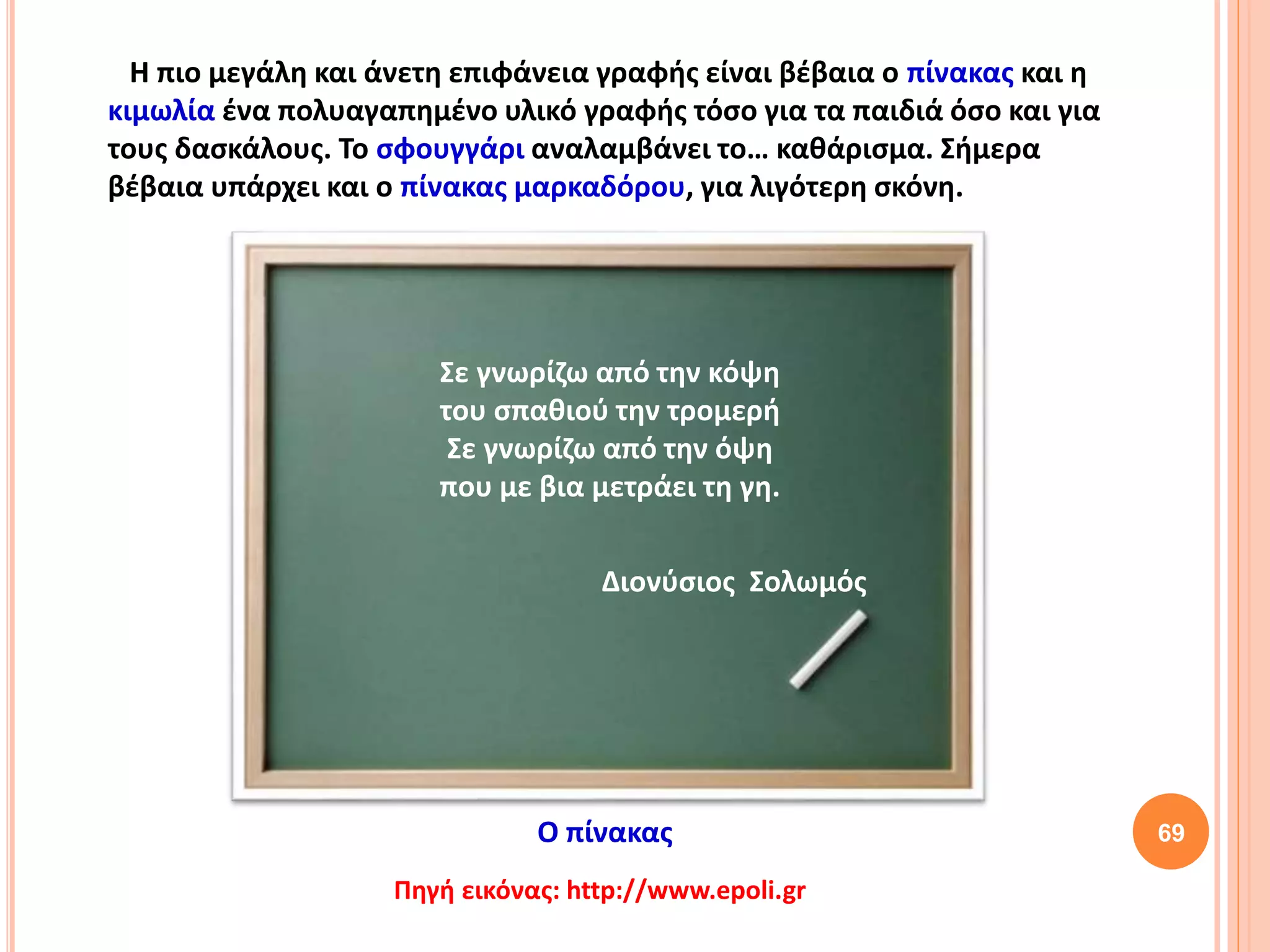 69
Η πιο μεγάλη και άνετη επιφάνεια γραφής είναι βέβαια ο πίνακας και η
κιμωλία ένα πολυαγαπημένο υλικό γραφής τόσο για τα παιδιά όσο και για
τους δασκάλους. Το σφουγγάρι αναλαμβάνει το… καθάρισμα. Σήμερα
βέβαια υπάρχει και ο πίνακας μαρκαδόρου, για λιγότερη σκόνη.
Πηγή εικόνας: http://www.epoli.gr
Σε γνωρίζω από την κόψη
του σπαθιού την τρομερή
Σε γνωρίζω από την όψη
που με βια μετράει τη γη.
Ο πίνακας
Διονύσιος Σολωμός
 