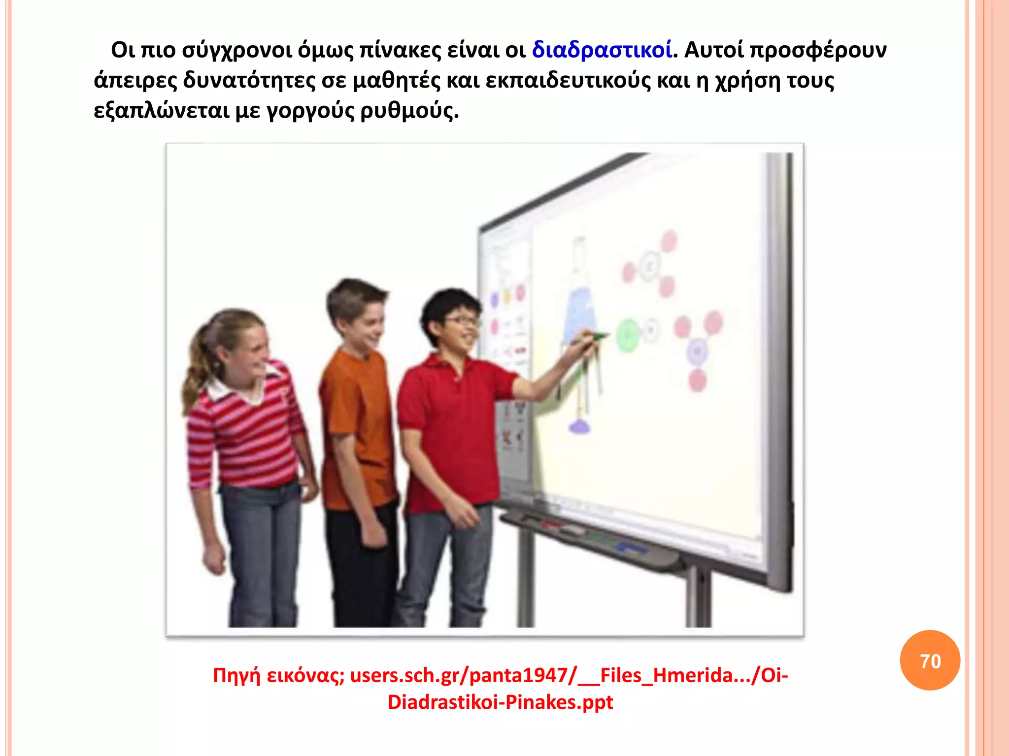 70
Πηγή εικόνας; users.sch.gr/panta1947/__Files_Hmerida.../Oi-
Diadrastikoi-Pinakes.ppt
Οι πιο σύγχρονοι όμως πίνακες είναι οι διαδραστικοί. Αυτοί προσφέρουν
άπειρες δυνατότητες σε μαθητές και εκπαιδευτικούς και η χρήση τους
εξαπλώνεται με γοργούς ρυθμούς.
 