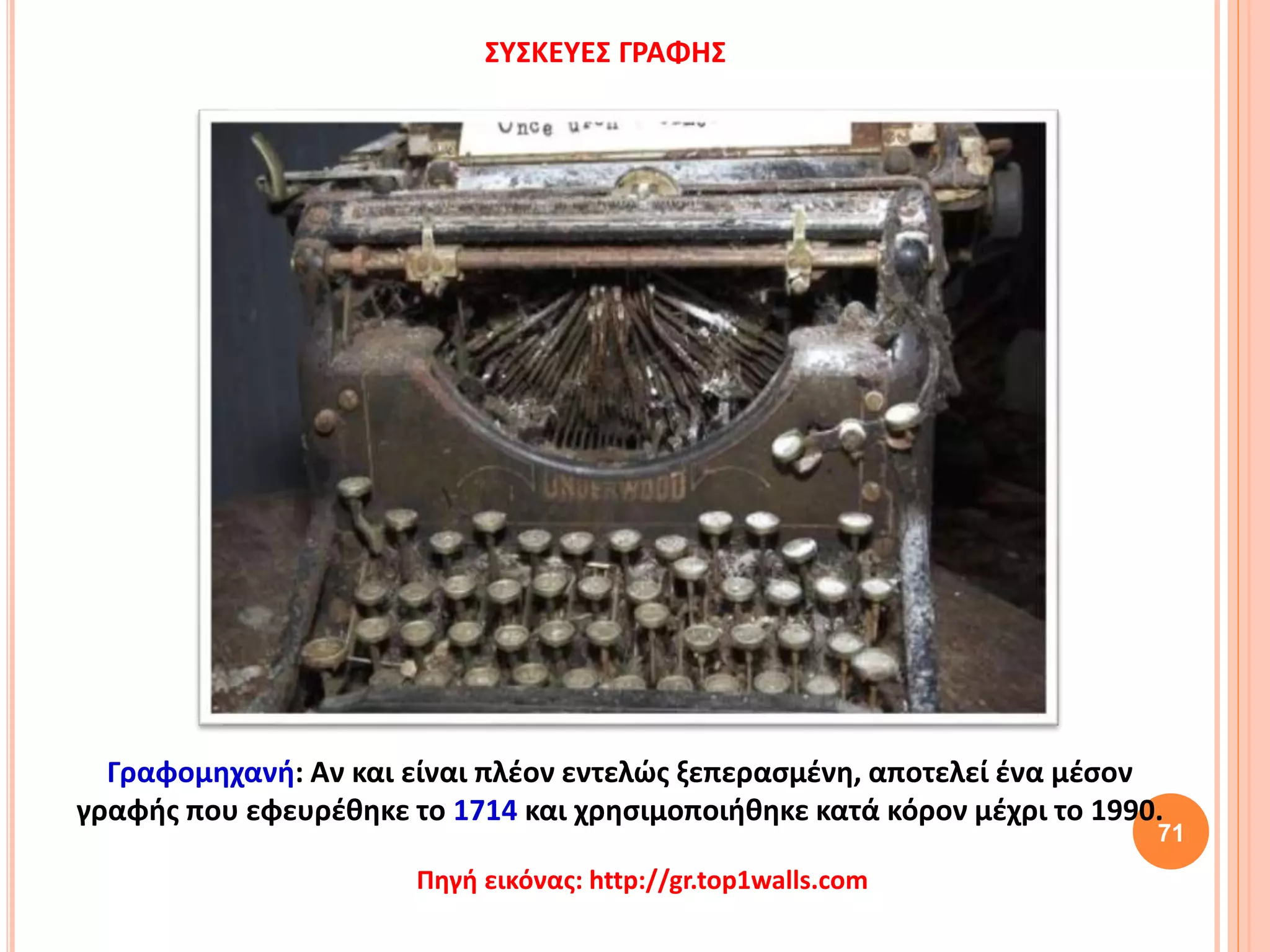71
ΣΥΣΚΕΥΕΣ ΓΡΑΦΗΣ
Γραφομηχανή: Αν και είναι πλέον εντελώς ξεπερασμένη, αποτελεί ένα μέσον
γραφής που εφευρέθηκε το 1714 και χρησιμοποιήθηκε κατά κόρον μέχρι το 1990.
Πηγή εικόνας: http://gr.top1walls.com
 