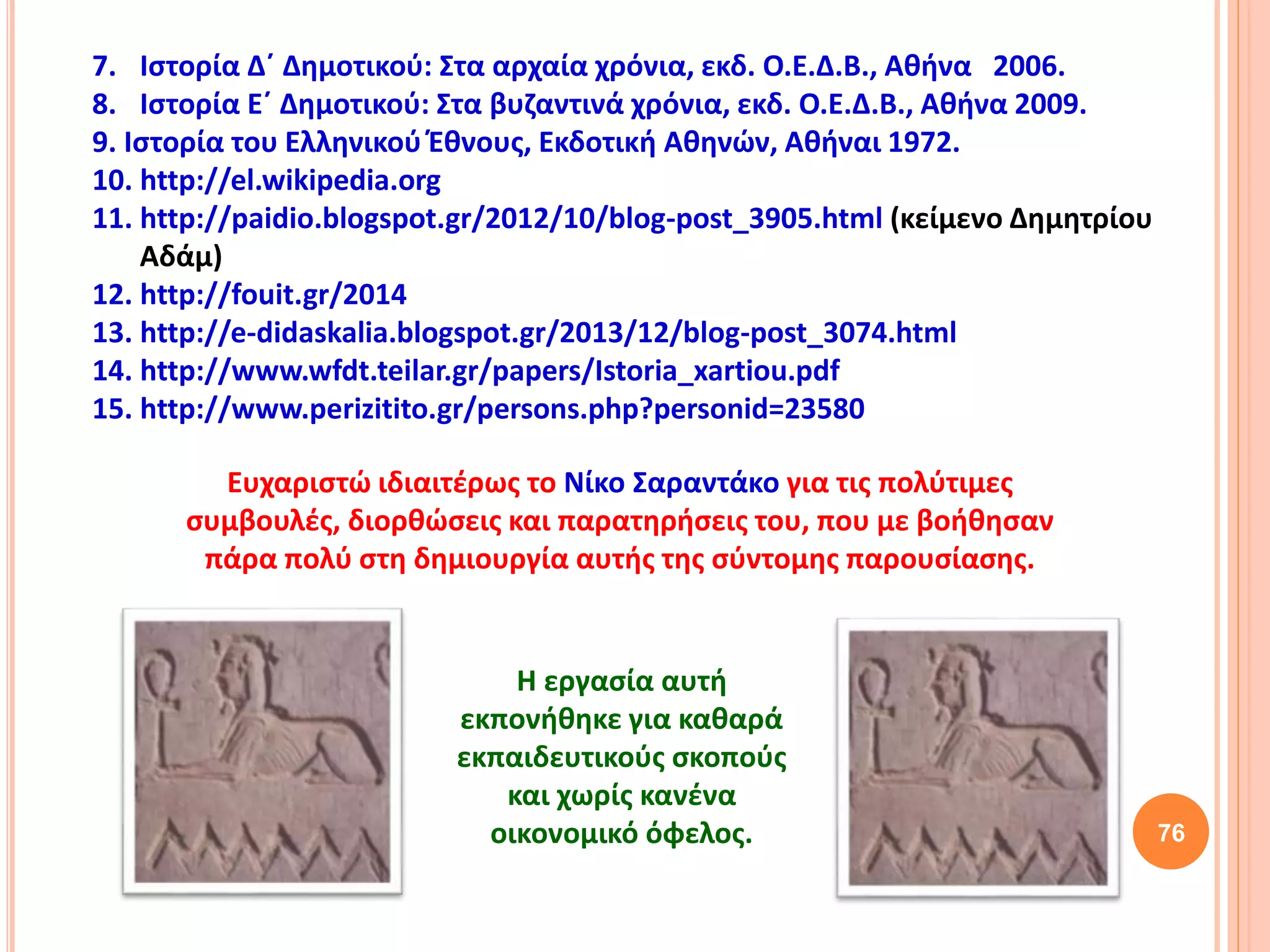 76
7. Ιστορία Δ΄ Δημοτικού: Στα αρχαία χρόνια, εκδ. Ο.Ε.Δ.Β., Αθήνα 2006.
8. Ιστορία Ε΄ Δημοτικού: Στα βυζαντινά χρόνια, εκδ. Ο.Ε.Δ.Β., Αθήνα 2009.
9. Ιστορία του Ελληνικού Έθνους, Εκδοτική Αθηνών, Αθήναι 1972.
10. http://el.wikipedia.org
11. http://paidio.blogspot.gr/2012/10/blog-post_3905.html (κείμενο Δημητρίου
Αδάμ)
12. http://fouit.gr/2014
13. http://e-didaskalia.blogspot.gr/2013/12/blog-post_3074.html
14. http://www.wfdt.teilar.gr/papers/Istoria_xartiou.pdf
15. http://www.perizitito.gr/persons.php?personid=23580
Ευχαριστώ ιδιαιτέρως το Νίκο Σαραντάκο για τις πολύτιμες
συμβουλές, διορθώσεις και παρατηρήσεις του, που με βοήθησαν
πάρα πολύ στη δημιουργία αυτής της σύντομης παρουσίασης.
Η εργασία αυτή
εκπονήθηκε για καθαρά
εκπαιδευτικούς σκοπούς
και χωρίς κανένα
οικονομικό όφελος.
 