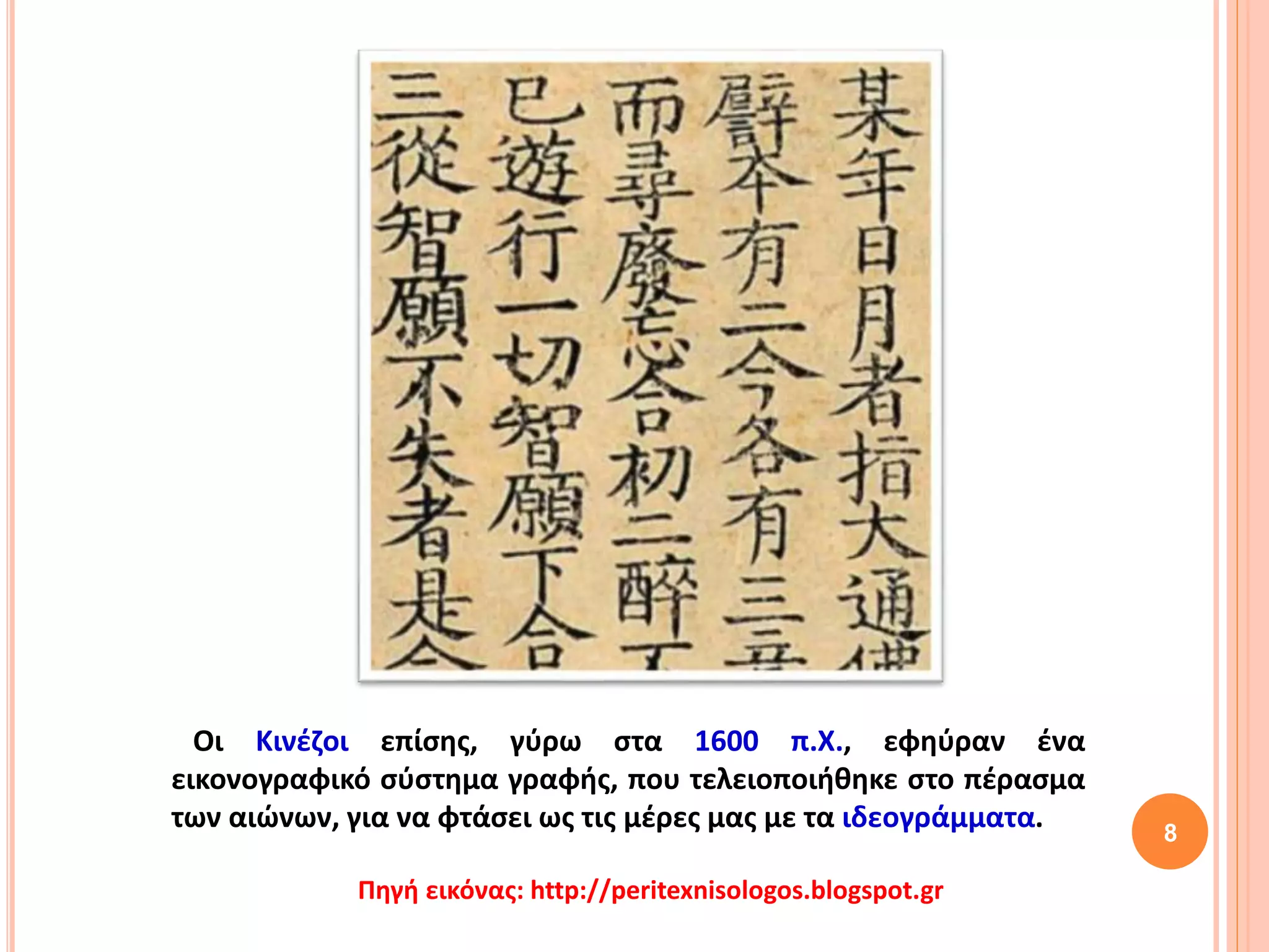 Οι Κινέζοι επίσης, γύρω στα 1600 π.Χ., εφηύραν ένα
εικονογραφικό σύστημα γραφής, που τελειοποιήθηκε στο πέρασμα
των αιώνων, για να φτάσει ως τις μέρες μας με τα ιδεογράμματα. 8
Πηγή εικόνας: http://peritexnisologos.blogspot.gr
 