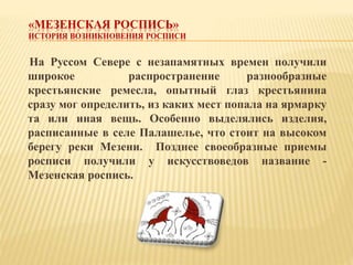 «МЕЗЕНСКАЯ РОСПИСЬ»
ИСТОРИЯ ВОЗНИКНОВЕНИЯ РОСПИСИ
На Руссом Севере с незапамятных времен получили
широкое распространение ...