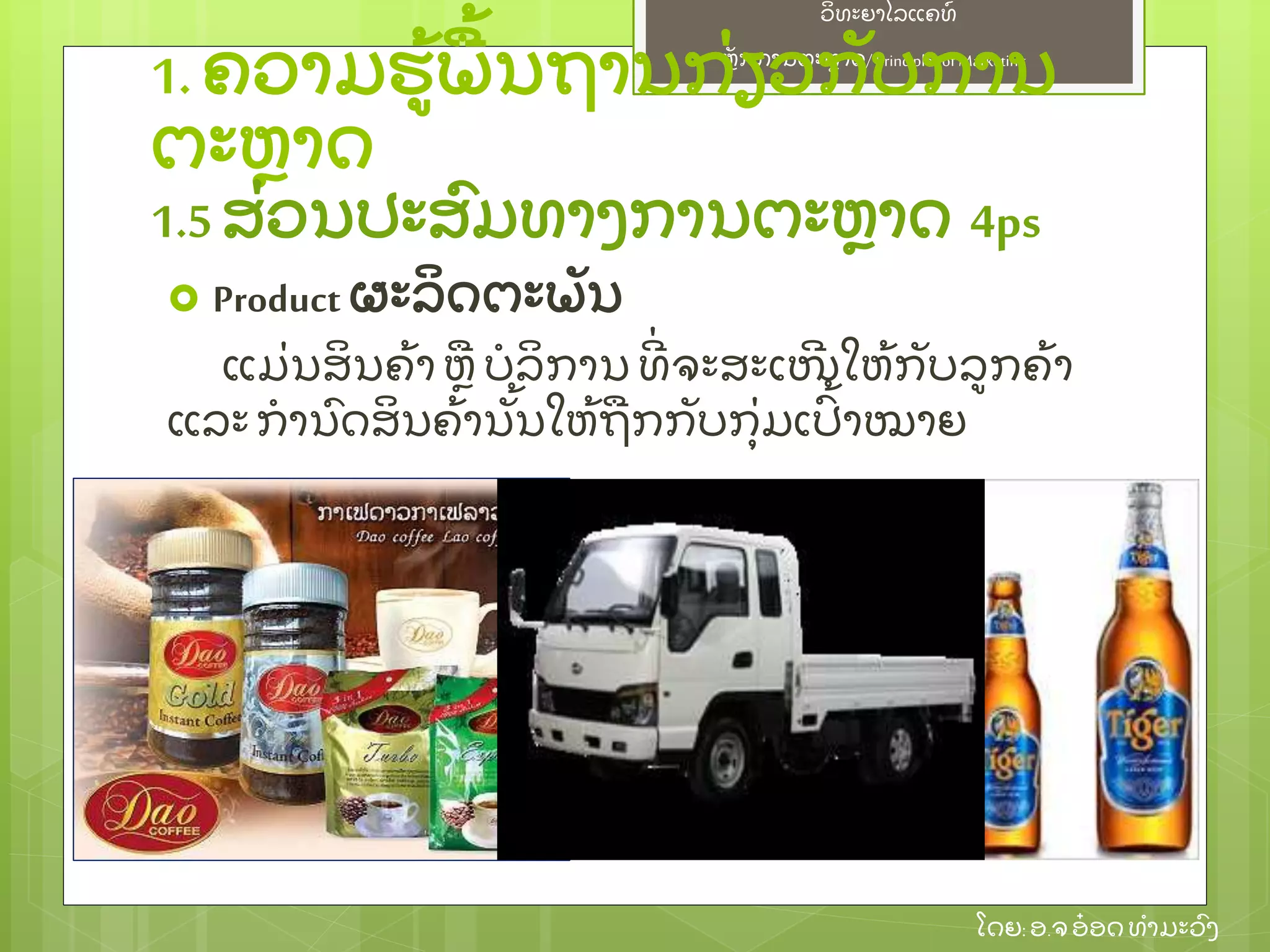 ຫຼັ ກການຕະຫາດ/ Principlesof Marketing
ວິ ທະຍາໄລແຄທ໌
ໂດຍ: ອ.ຈອ໋ ອດທໍ າມະວົ ງ
 Product ຜະລິ ດຕະພຼັ ນ
ແມ່ ນສິ ນຄ້ າ ຫ ບໍ ລິ ການ ທີ່ ຈະສະເໜີ ໃຫ້ ກຼັ ບລກຄ້ າ
ແລະ ກໍ ານົ ດສິ ນຄ້ ານຼັ້ ນໃຫ້ ຖກກຼັ ບກຸ່ ມເປົ້ າໝາຍ
1.ຄວາມຮ້ ພ້ ນຖານກ່ ຽວກຼັ ບການ
ຕະຫາດ
1.5ສ່ ວນປະສົ ມທາງການຕະຫາດ 4ps
 