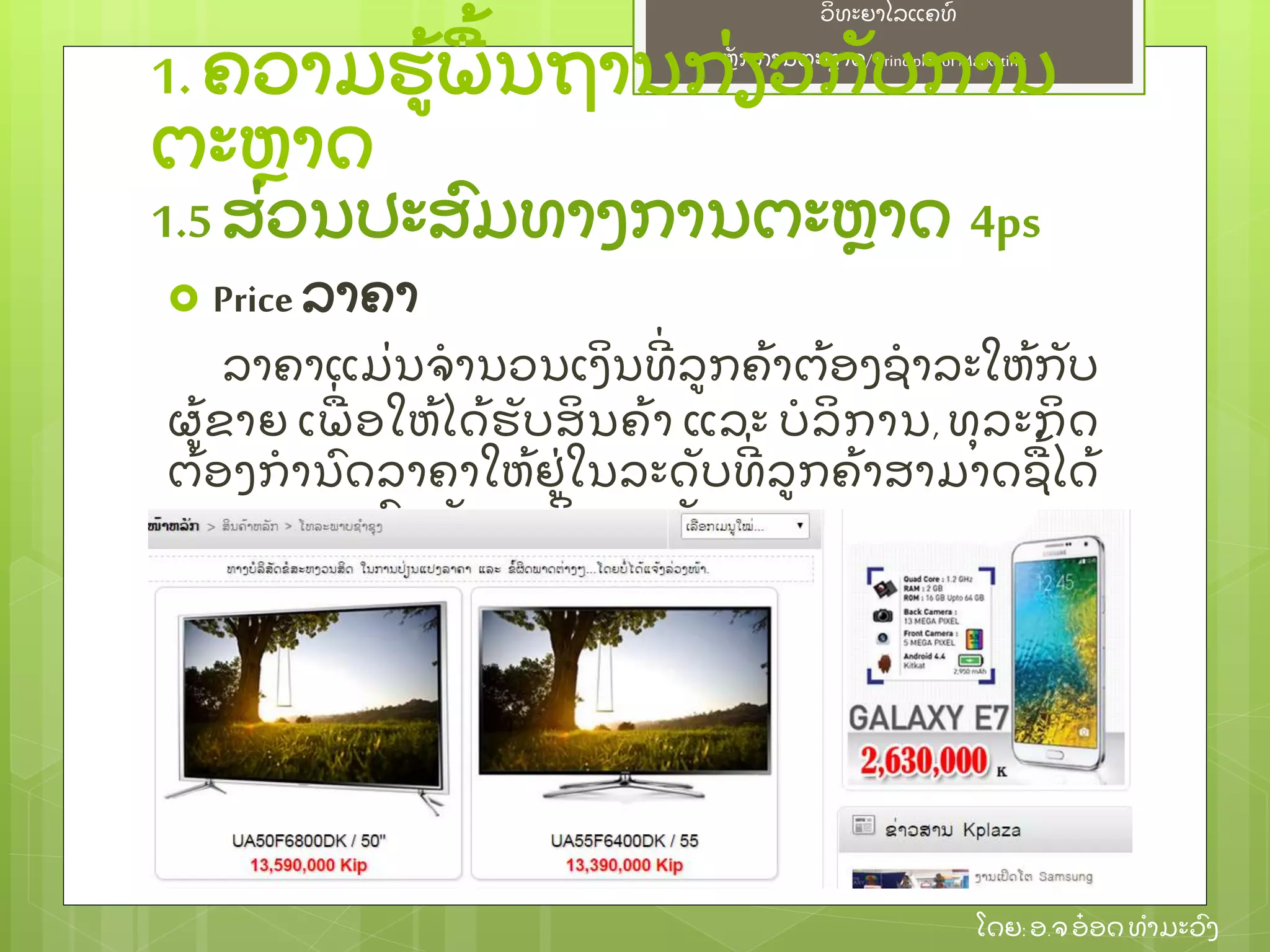 ຫຼັ ກການຕະຫາດ/ Principlesof Marketing
ວິ ທະຍາໄລແຄທ໌
ໂດຍ: ອ.ຈອ໋ ອດທໍ າມະວົ ງ
 Price ລາຄາ
ລາຄາແມ່ ນຈໍ ານວນເງິ ນທີ່ ລກຄ້ າຕ້ ອງຊໍ າລະໃຫ້ ກຼັ ບ
ຜ້ ຂາຍ ເພ່ ອໃຫ້ ໄດ້ ຮຼັ ບສິ ນຄ້ າ ແລະ ບໍ ລິ ການ, ທຸ ລະກິ ດ
ຕ້ ອງກໍ ານົ ດລາຄາໃຫ້ ຢ່ ໃນລະດຼັ ບທີ່ ລກຄ້ າສາມາດຊ້ ໄດ້
ແລະ ເໝາະສົ ມກຼັ ບຜະລິ ດຕະພຼັ ນ
1.ຄວາມຮ້ ພ້ ນຖານກ່ ຽວກຼັ ບການ
ຕະຫາດ
1.5ສ່ ວນປະສົ ມທາງການຕະຫາດ 4ps
 