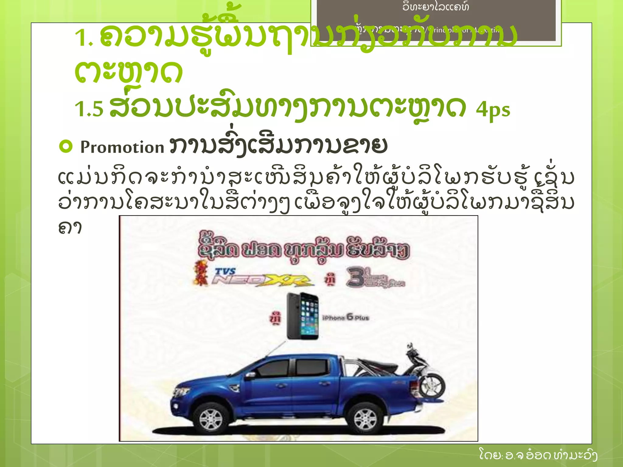 ຫຼັ ກການຕະຫາດ/ Principlesof Marketing
ວິ ທະຍາໄລແຄທ໌
ໂດຍ: ອ.ຈອ໋ ອດທໍ າມະວົ ງ
 Promotion ການສົ່ ງເສີ ມການຂາຍ
ແມ່ ນກິ ດຈະກໍ ານໍ າສະເໜີ ສິ ນຄ້ າໃຫ້ ຜ້ ບໍ ລິ ໂພກຮຼັ ບຮ້ ເຊຼັ່ ນ
ວ່ າການໂຄສະນາໃນສ່ ຕ່ າງໆ ເພ່ ອຈງໃຈໃຫ້ ຜ້ ບໍ ລິ ໂພກມາຊ້ ສິ ນ
ຄາ
1.ຄວາມຮ້ ພ້ ນຖານກ່ ຽວກຼັ ບການ
ຕະຫາດ
1.5ສ່ ວນປະສົ ມທາງການຕະຫາດ 4ps
 