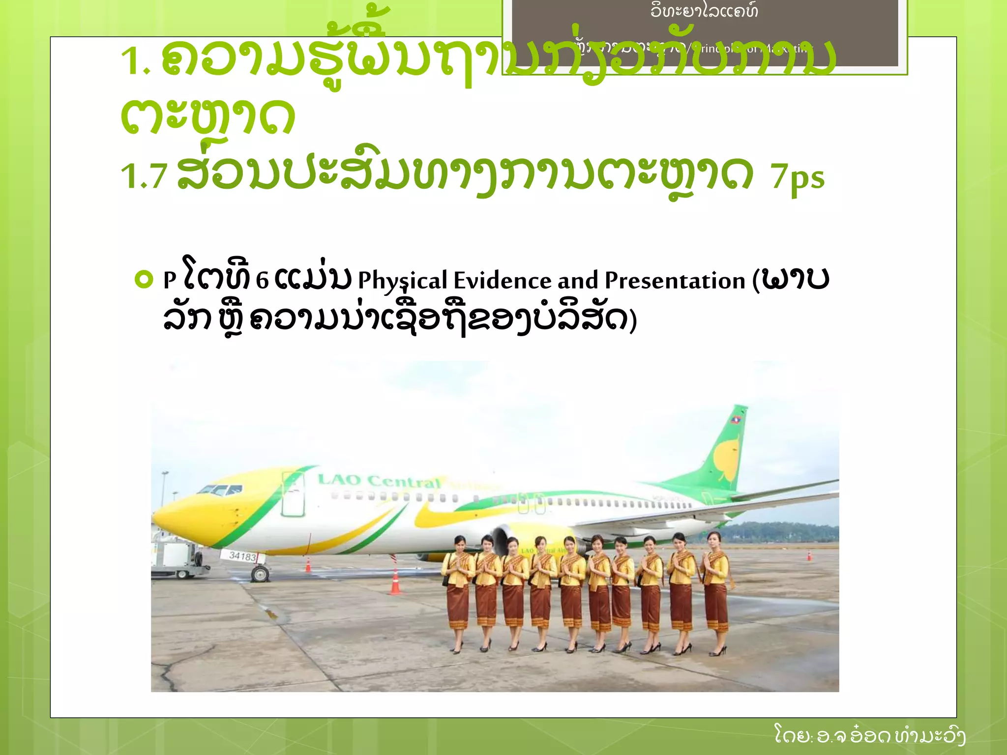 ຫຼັ ກການຕະຫາດ/ Principlesof Marketing
ວິ ທະຍາໄລແຄທ໌
ໂດຍ: ອ.ຈອ໋ ອດທໍ າມະວົ ງ
 P ໂຕທີ 6 ແມ່ ນPhysicalEvidence and Presentation(ພາບ
ລຼັ ກ ຫ ຄວາມນ່ າເຊ່ ອຖຂອງບໍ ລິ ສຼັ ດ)
1.ຄວາມຮ້ ພ້ ນຖານກ່ ຽວກຼັ ບການ
ຕະຫາດ
1.7ສ່ ວນປະສົ ມທາງການຕະຫາດ 7ps
 