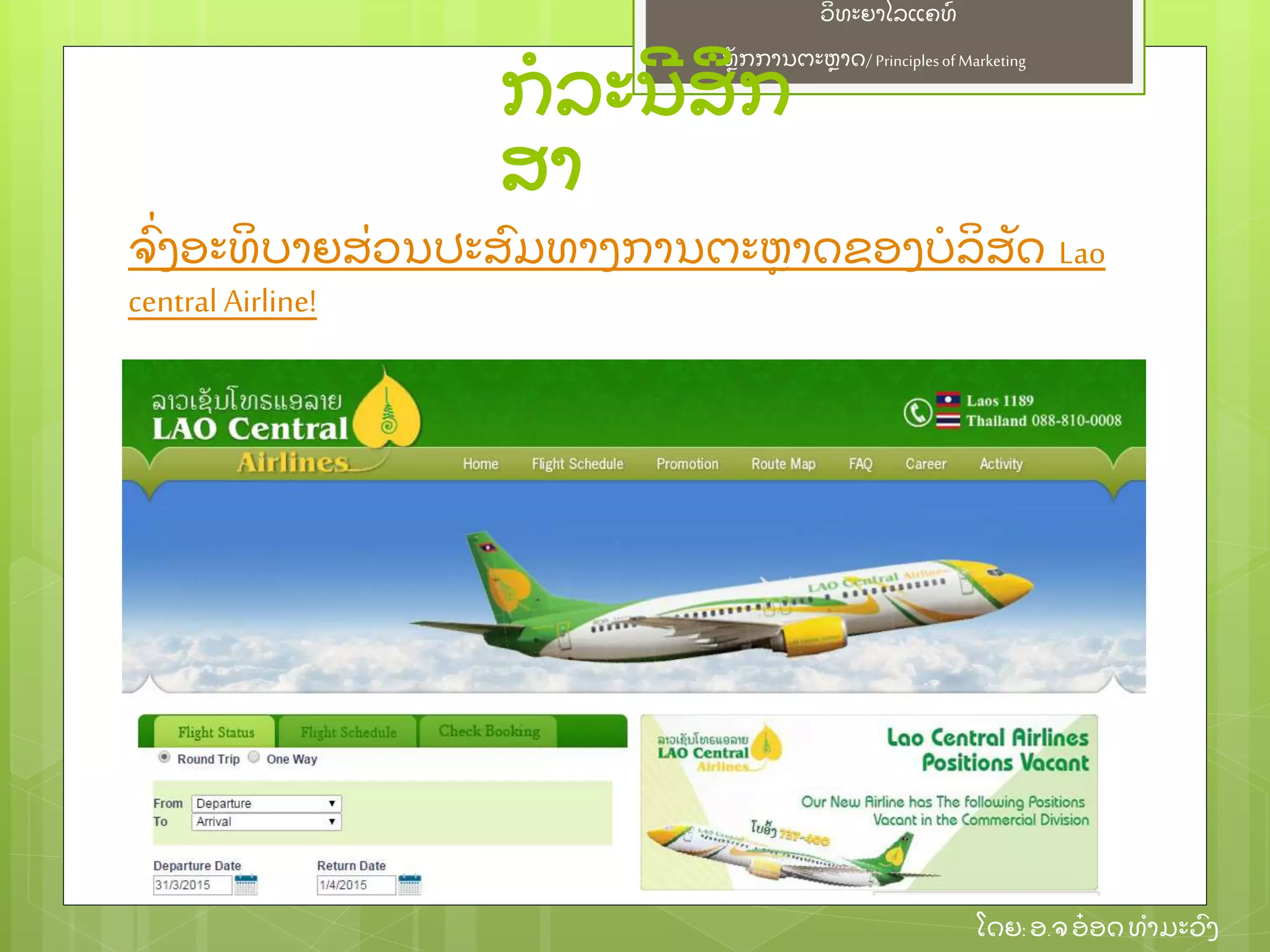 ຫຼັ ກການຕະຫາດ/ Principlesof Marketing
ວິ ທະຍາໄລແຄທ໌
ໂດຍ: ອ.ຈອ໋ ອດທໍ າມະວົ ງ
ກໍ ລະນີ ສຶ ກ
ສາ
ຈົ່ ງອະທິ ບາຍສ່ ວນປະສົ ມທາງການຕະຫາດຂອງບໍ ລິ ສຼັ ດ Lao
central Airline!
 