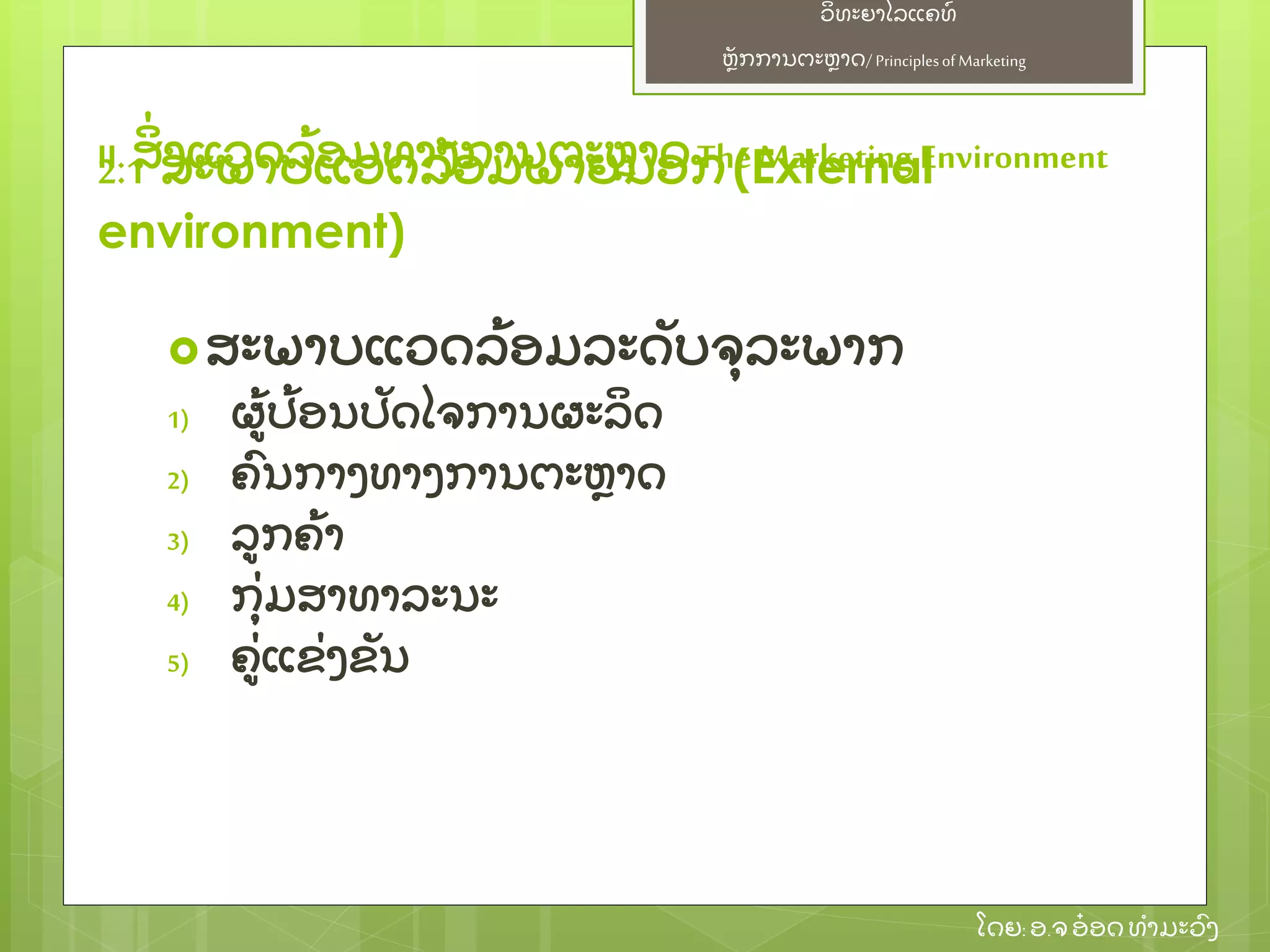ຫຼັ ກການຕະຫາດ/ Principlesof Marketing
ວິ ທະຍາໄລແຄທ໌
ໂດຍ: ອ.ຈອ໋ ອດທໍ າມະວົ ງ
ສະພາບແວດລ້ ອມລະດຼັ ບຈຸ ລະພາກ
1) ຜ້ ປ້ ອນປຼັ ດໄຈການຜະລິ ດ
2) ຄົ ນກາງທາງການຕະຫາດ
3) ລກຄ້ າ
4) ກຸ່ ມສາທາລະນະ
5) ຄ່ ແຂ່ ງຂຼັ ນ
II. ສິ່ ງແວດລ້ ອມທາງການຕະຫາດThe Marketing Environment2.1 ສະພາບແວດລ້ ອມພາຍນອກ(External
environment)
 