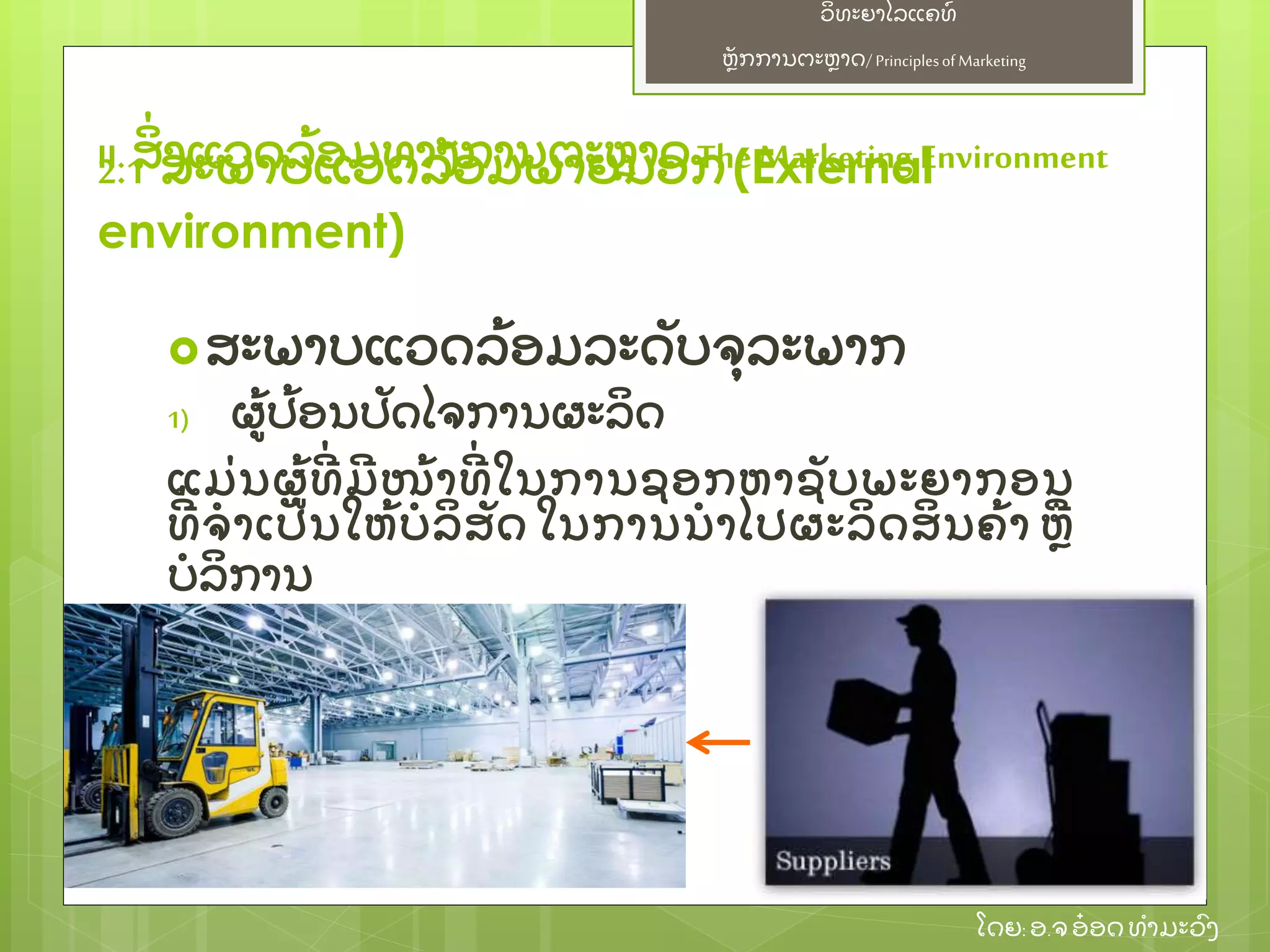 ຫຼັ ກການຕະຫາດ/ Principlesof Marketing
ວິ ທະຍາໄລແຄທ໌
ໂດຍ: ອ.ຈອ໋ ອດທໍ າມະວົ ງ
ສະພາບແວດລ້ ອມລະດຼັ ບຈຸ ລະພາກ
1) ຜ້ ປ້ ອນປຼັ ດໄຈການຜະລິ ດ
ແມ່ ນຜ້ ທີ່ ມີ ໜ້ າທີ່ ໃນການຊອກຫາຊຼັ ບພະຍາກອນ
ທີ່ ຈໍ າເປຼັ ນໃຫ້ ບໍ ລິ ສຼັ ດ ໃນການນໍ າໄປຜະລິ ດສິ ນຄ້ າ ຫ
ບໍ ລິ ການ
2.1 ສະພາບແວດລ້ ອມພາຍນອກ(External
environment)
II. ສິ່ ງແວດລ້ ອມທາງການຕະຫາດThe Marketing Environment
 