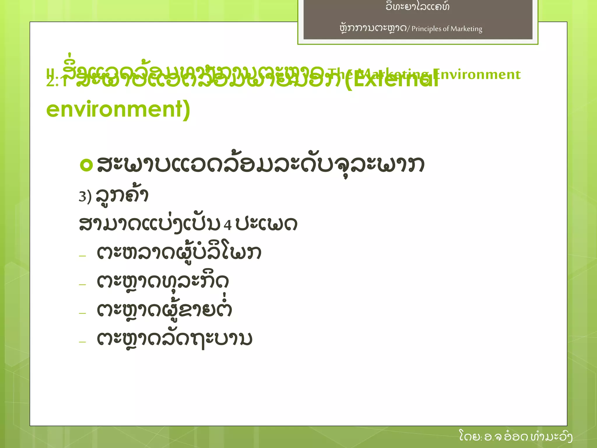 ຫຼັ ກການຕະຫາດ/ Principlesof Marketing
ວິ ທະຍາໄລແຄທ໌
ໂດຍ: ອ.ຈອ໋ ອດທໍ າມະວົ ງ
ສະພາບແວດລ້ ອມລະດຼັ ບຈຸ ລະພາກ
3) ລກຄ້ າ
ສາມາດແບ່ ງເປຼັ ນ4 ປະເພດ
– ຕະຫລາດຜ້ ບໍ ລິ ໂພກ
– ຕະຫາດທຸ ລະກິ ດ
– ຕະຫາດຜ້ ຂາຍຕໍ່
– ຕະຫາດລຼັ ດຖະບານ
II. ສິ່ ງແວດລ້ ອມທາງການຕະຫາດThe Marketing Environment2.1 ສະພາບແວດລ້ ອມພາຍນອກ(External
environment)
 