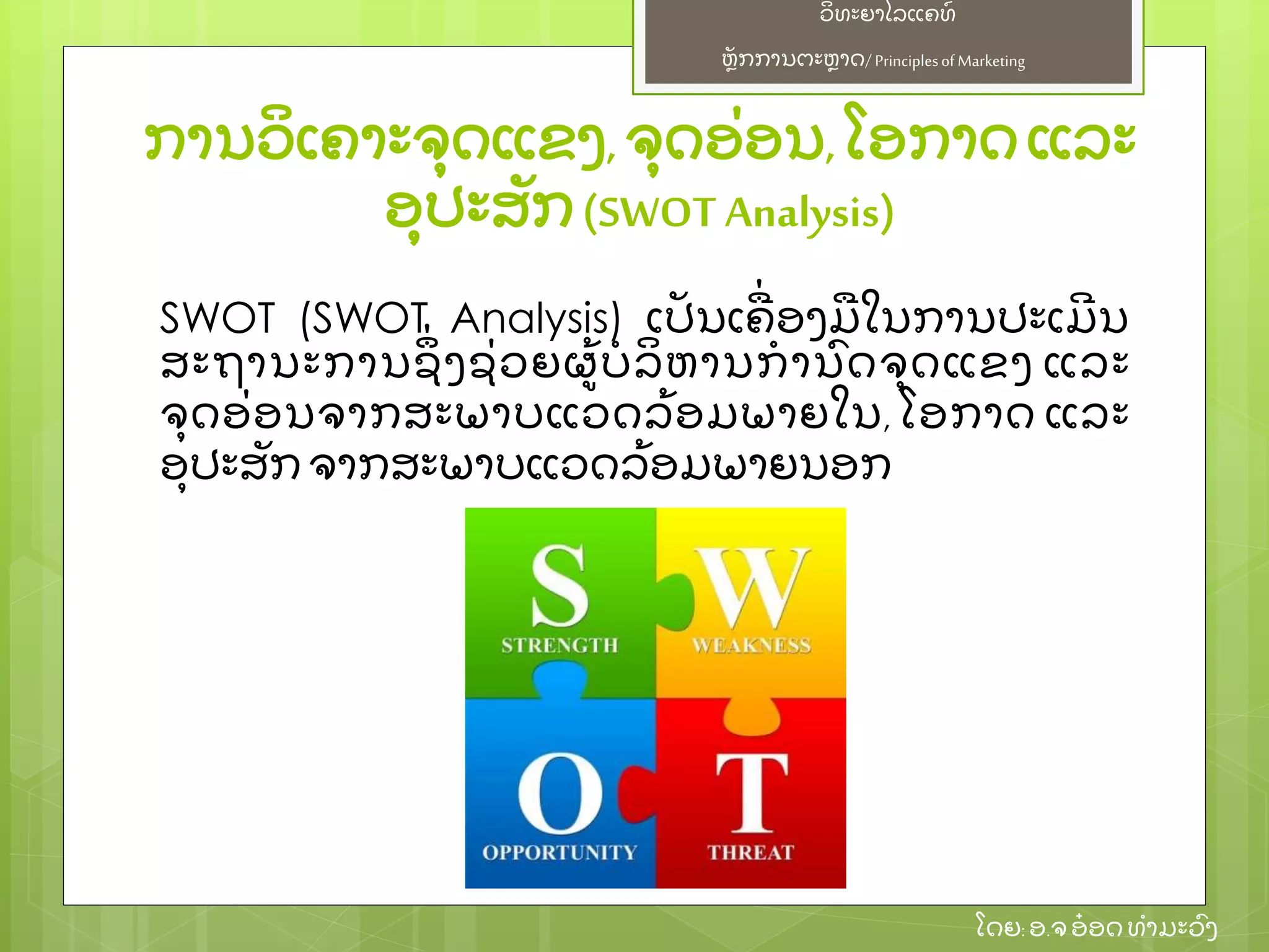 ຫຼັ ກການຕະຫາດ/ Principlesof Marketing
ວິ ທະຍາໄລແຄທ໌
ໂດຍ: ອ.ຈອ໋ ອດທໍ າມະວົ ງ
ການວິ ເຄາະຈຸ ດແຂງ,ຈຸ ດອ່ ອນ,ໂອກາດແລະ
ອຸ ປະສຼັ ກ(SWOT Analysis)
SWOT (SWOT Analysis) ເປຼັ ນເຄ່ ອງມໃນການປະເມີ ນ
ສະຖານະການຊຶ່ ງຊ່ ວຍຜ້ ບໍ ລິ ຫານກໍ ານົ ດຈຸ ດແຂງ ແລະ
ຈຸ ດອ່ ອນຈາກສະພາບແວດລ້ ອມພາຍໃນ, ໂອກາດ ແລະ
ອຸ ປະສຼັ ກຈາກສະພາບແວດລ້ ອມພາຍນອກ
 
