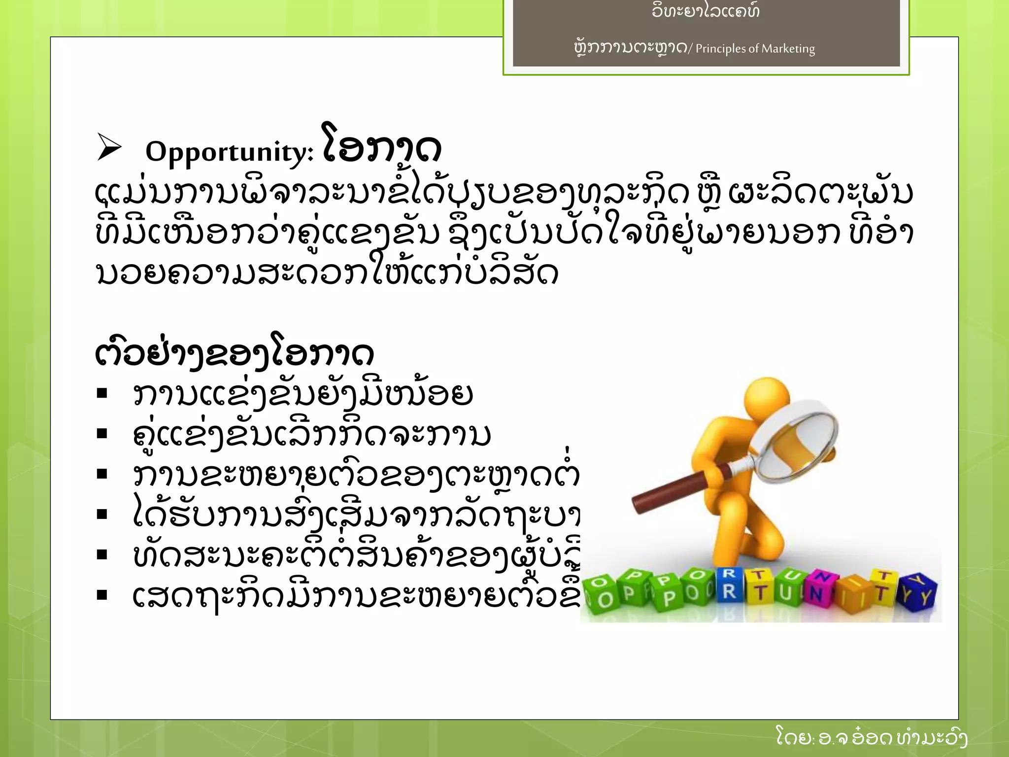 ຫຼັ ກການຕະຫາດ/ Principlesof Marketing
ວິ ທະຍາໄລແຄທ໌
ໂດຍ: ອ.ຈອ໋ ອດທໍ າມະວົ ງ
 Opportunity: ໂອກາດ
ແມ່ ນການພິ ຈາລະນາຂໍ້ ໄດ້ ປຽບຂອງທຸ ລະກິ ດ ຫຜະລິ ດຕະພຼັ ນ
ທີ່ ມີ ເໜອກວ່ າຄ່ ແຂງຂຼັ ນ ຊຶ່ ງເປຼັ ນປຼັ ດໃຈທີ່ ຢ່ ພາຍນອກ ທີ່ ອໍ າ
ນວຍຄວາມສະດວກໃຫ້ ແກ່ ບໍ ລິ ສຼັ ດ
ຕົ ວຢ່ າງຂອງໂອກາດ
 ການແຂ່ ງຂຼັ ນຍຼັ ງມີ ໜ້ ອຍ
 ຄ່ ແຂ່ ງຂຼັ ນເລີ ກກິ ດຈະການ
 ການຂະຫຍາຍຕົ ວຂອງຕະຫາດຕໍ່ ເນ່ ອງ
 ໄດ້ ຮຼັ ບການສົ່ ງເສີ ມຈາກລຼັ ດຖະບານ
 ທຼັ ດສະນະຄະຕິ ຕໍ່ ສິ ນຄ້ າຂອງຜ້ ບໍ ລິ ໂພກ
 ເສດຖະກິ ດມີ ການຂະຫຍາຍຕົ ວຂຶ ້ ນ
 