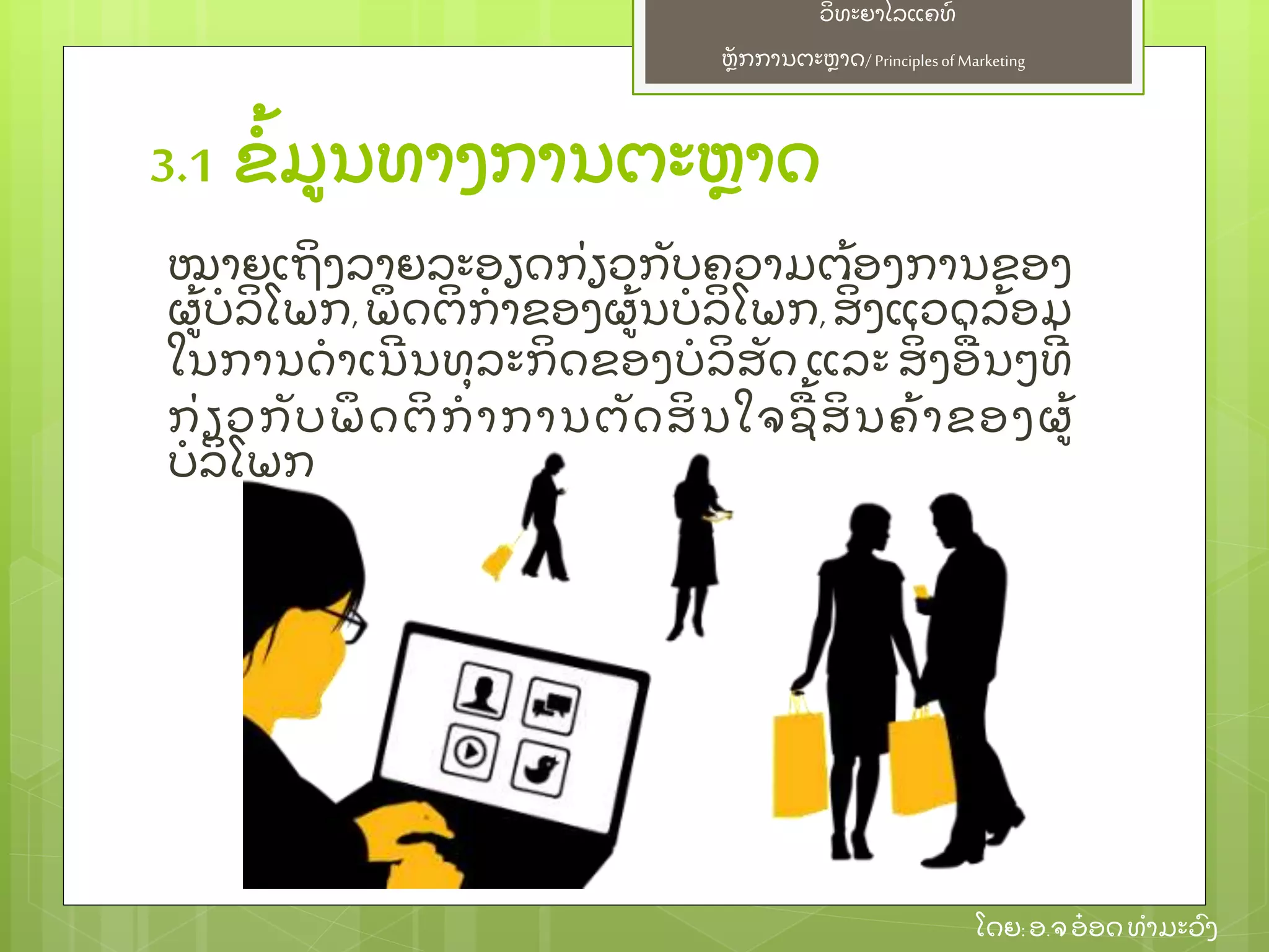 ຫຼັ ກການຕະຫາດ/ Principlesof Marketing
ວິ ທະຍາໄລແຄທ໌
ໂດຍ: ອ.ຈອ໋ ອດທໍ າມະວົ ງ
3.1 ຂໍ້ ມນທາງການຕະຫາດ
ໝາຍເຖິ ງລາຍລະອຽດກ່ ຽວກຼັ ບຄວາມຕ້ ອງການຂອງ
ຜ້ ບໍ ລິ ໂພກ, ພຶ ດຕິ ກໍ າຂອງຜ້ ນບໍ ລິ ໂພກ, ສິ່ ງແວດລ້ ອມ
ໃນການດໍ າເນີ ນທຸ ລະກິ ດຂອງບໍ ລິ ສຼັ ດ ແລະ ສິ່ ງອ່ ນໆທີ່
ກ່ ຽວກຼັ ບພຶ ດຕິ ກໍ າການຕຼັ ດສິ ນໃຈຊ້ ສິ ນຄ້ າຂອງຜ້
ບໍ ລິ ໂພກ
 