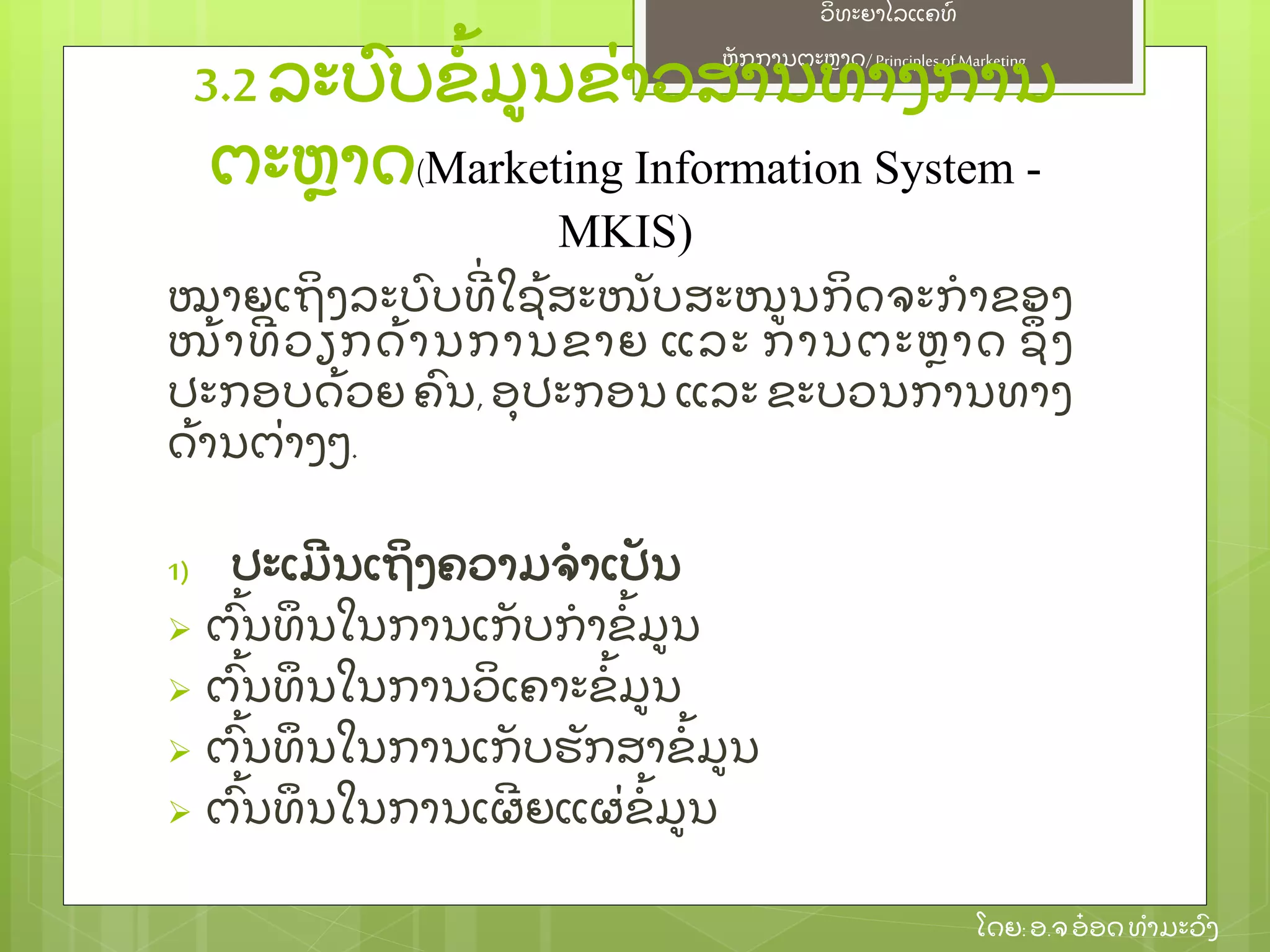 ຫຼັ ກການຕະຫາດ/ Principlesof Marketing
ວິ ທະຍາໄລແຄທ໌
ໂດຍ: ອ.ຈອ໋ ອດທໍ າມະວົ ງ
ໝາຍເຖິ ງລະບົ ບທີ່ ໃຊ້ ສະໜຼັ ບສະໜນກິ ດຈະກໍ າຂອງ
ໜ້ າທີ່ ວຽກດ້ ານການຂາຍ ແລະ ການຕະຫາດ ຊຶ່ ງ
ປະກອບດ້ ວຍ ຄົ ນ, ອຸ ປະກອນ ແລະ ຂະບວນການທາງ
ດ້ ານຕ່ າງໆ.
1) ປະເມີ ນເຖິ ງຄວາມຈໍ າເປຼັ ນ
 ຕົ້ ນທຶ ນໃນການເກຼັ ບກໍ າຂໍ້ ມນ
 ຕົ້ ນທຶ ນໃນການວິ ເຄາະຂໍ້ ມນ
 ຕົ້ ນທຶ ນໃນການເກຼັ ບຮຼັ ກສາຂໍ້ ມນ
 ຕົ້ ນທຶ ນໃນການເຜີ ຍແຜ່ ຂໍ້ ມນ
3.2 ລະບົ ບຂໍ້ ມນຂ່ າວສານທາງການ
ຕະຫາດ(Marketing Information System -
MKIS)
 
