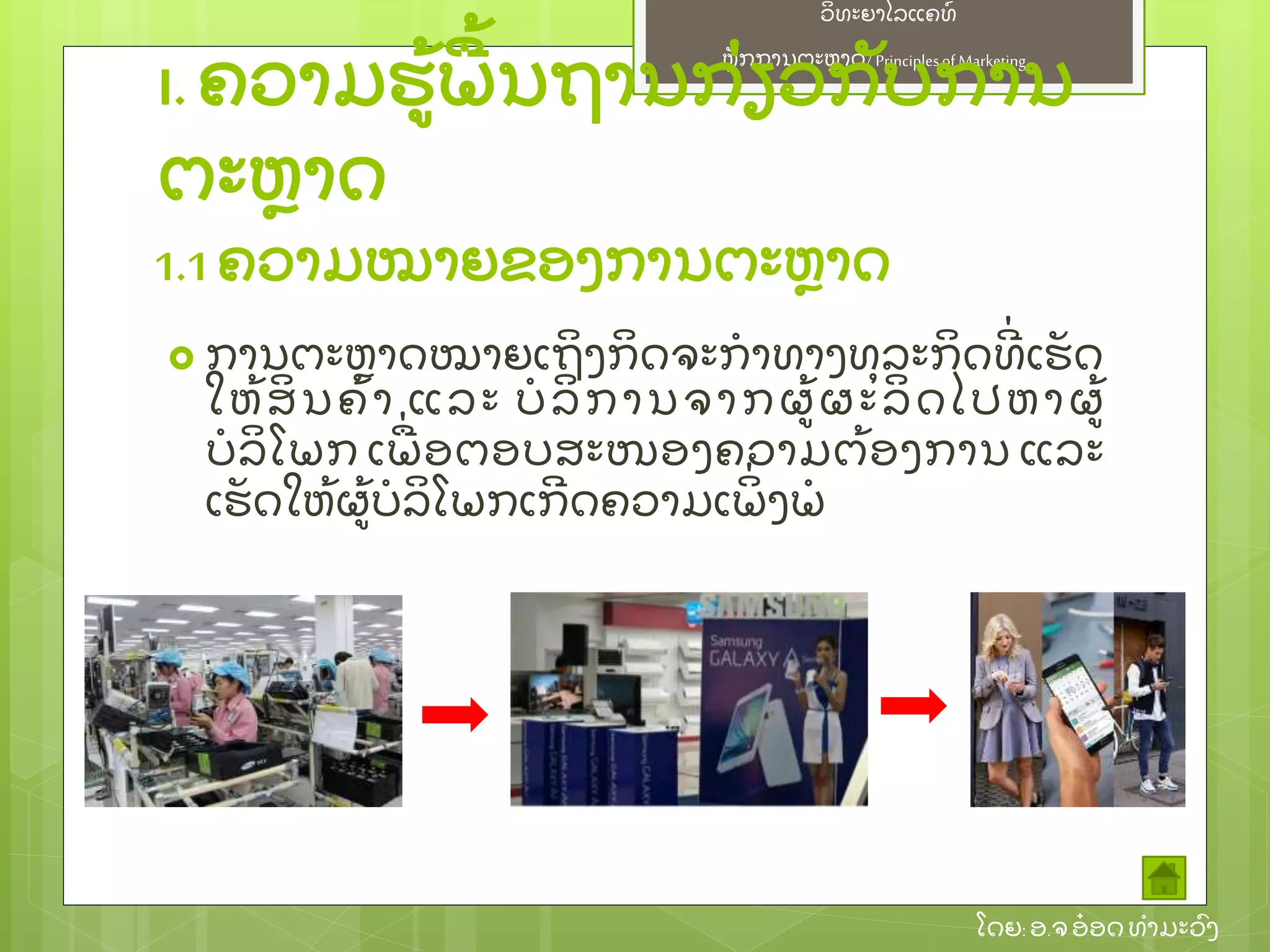 ຫຼັ ກການຕະຫາດ/ Principlesof Marketing
ວິ ທະຍາໄລແຄທ໌
ໂດຍ: ອ.ຈອ໋ ອດທໍ າມະວົ ງ
I. ຄວາມຮ້ ພ້ ນຖານກ່ ຽວກຼັ ບການ
ຕະຫາດ
 ການຕະຫາດໝາຍເຖິ ງກິ ດຈະກໍ າທາງທຸ ລະກິ ດທີ່ ເຮຼັ ດ
ໃຫ້ ສິ ນຄ້ າ ແລະ ບໍ ລິ ການຈາກຜ້ ຜະລິ ດໄປຫາຜ້
ບໍ ລິ ໂພກ ເພ່ ອຕອບສະໜອງຄວາມຕ້ ອງການ ແລະ
ເຮຼັ ດໃຫ້ ຜ້ ບໍ ລິ ໂພກເກີ ດຄວາມເພິ່ ງພໍ
1.1 ຄວາມໝາຍຂອງການຕະຫາດ
 