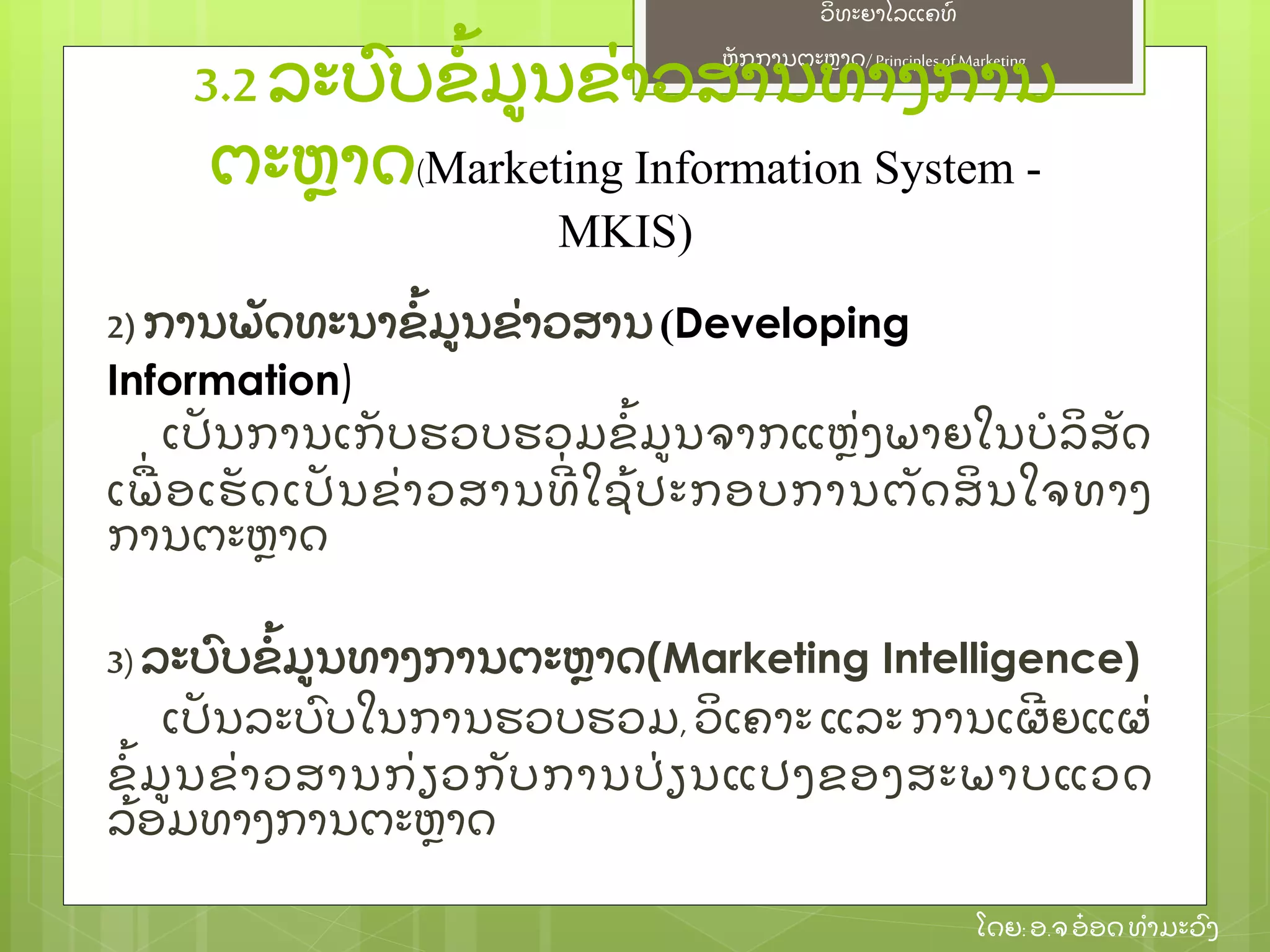 ຫຼັ ກການຕະຫາດ/ Principlesof Marketing
ວິ ທະຍາໄລແຄທ໌
ໂດຍ: ອ.ຈອ໋ ອດທໍ າມະວົ ງ
2) ການພຼັ ດທະນາຂໍ້ ມນຂ່ າວສານ(Developing
Information)
ເປຼັ ນການເກຼັ ບຮວບຮວມຂໍ້ ມນຈາກແຫ່ ງພາຍໃນບໍ ລິ ສຼັ ດ
ເພ່ ອເຮຼັ ດເປຼັ ນຂ່ າວສານທີ່ ໃຊ້ ປະກອບການຕຼັ ດສິ ນໃຈທາງ
ການຕະຫາດ
3)ລະບົ ບຂໍ້ ມນທາງການຕະຫາດ(Marketing Intelligence)
ເປຼັ ນລະບົ ບໃນການຮວບຮວມ, ວິ ເຄາະ ແລະ ການເຜີ ຍແຜ່
ຂໍ້ ມນຂ່ າວສານກ່ ຽວກຼັ ບການປ່ ຽນແປງຂອງສະພາບແວດ
ລ້ ອມທາງການຕະຫາດ
3.2 ລະບົ ບຂໍ້ ມນຂ່ າວສານທາງການ
ຕະຫາດ(Marketing Information System -
MKIS)
 
