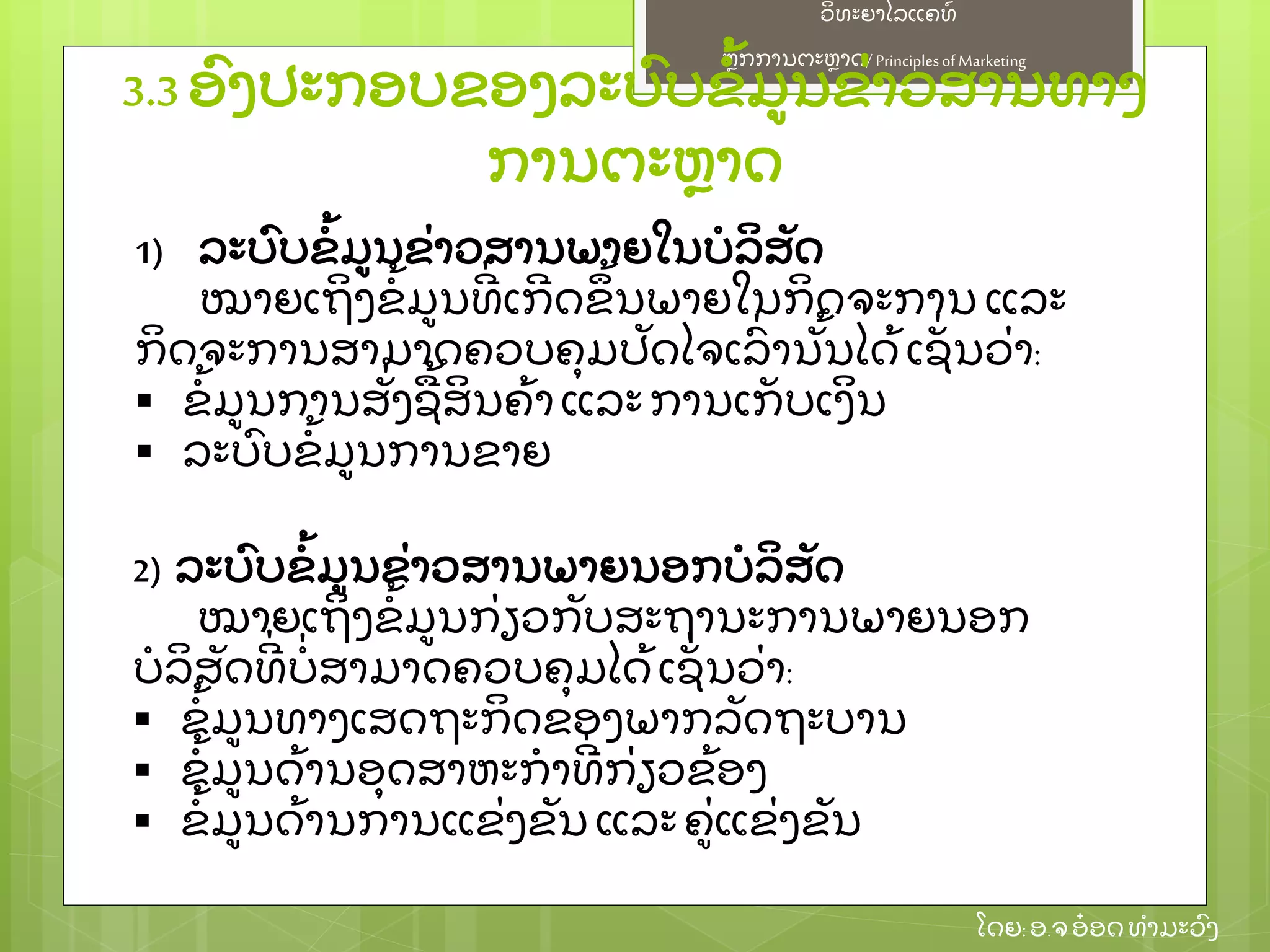 ຫຼັ ກການຕະຫາດ/ Principlesof Marketing
ວິ ທະຍາໄລແຄທ໌
ໂດຍ: ອ.ຈອ໋ ອດທໍ າມະວົ ງ
3.3 ອົ ງປະກອບຂອງລະບົ ບຂໍ້ ມນຂ່ າວສານທາງ
ການຕະຫາດ
1) ລະບົ ບຂໍ້ ມນຂ່ າວສານພາຍໃນບໍ ລິ ສຼັ ດ
ໝາຍເຖິ ງຂໍ້ ມນທີ່ ເກີ ດຂຶ ້ ນພາຍໃນກິ ດຈະການ ແລະ
ກິ ດຈະການສາມາດຄວບຄຸ ມປຼັ ດໄຈເລົ່ ານຼັ້ ນໄດ້ ເຊຼັ່ ນວ່ າ:
 ຂໍ້ ມນການສຼັ່ ງຊ້ ສິ ນຄ້ າແລະການເກຼັ ບເງິ ນ
 ລະບົ ບຂໍ້ ມນການຂາຍ
2) ລະບົ ບຂໍ້ ມນຂ່ າວສານພາຍນອກບໍ ລິ ສຼັ ດ
ໝາຍເຖິ ງຂໍ້ ມນກ່ ຽວກຼັ ບສະຖານະການພາຍນອກ
ບໍ ລິ ສຼັ ດທີ່ ບໍ່ ສາມາດຄວບຄຸ ມໄດ້ ເຊຼັ່ ນວ່ າ:
 ຂໍ້ ມນທາງເສດຖະກິ ດຂອງພາກລຼັ ດຖະບານ
 ຂໍ້ ມນດ້ ານອຸ ດສາຫະກໍ າທີ່ ກ່ ຽວຂ້ ອງ
 ຂໍ້ ມນດ້ ານການແຂ່ ງຂຼັ ນ ແລະ ຄ່ ແຂ່ ງຂຼັ ນ
 