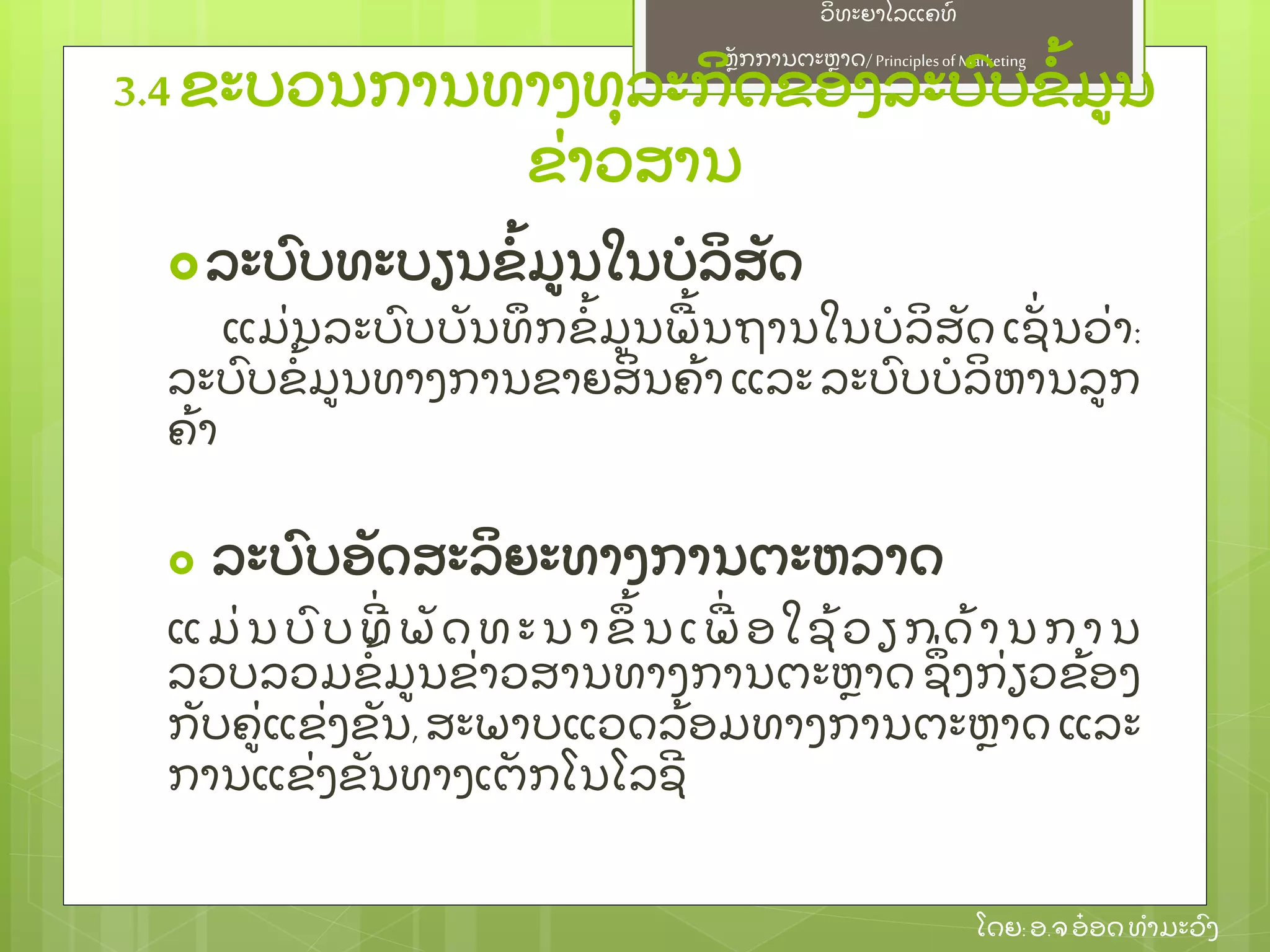 ຫຼັ ກການຕະຫາດ/ Principlesof Marketing
ວິ ທະຍາໄລແຄທ໌
ໂດຍ: ອ.ຈອ໋ ອດທໍ າມະວົ ງ
ລະບົ ບທະບຽນຂໍ້ ມນໃນບໍ ລິ ສຼັ ດ
ແມ່ ນລະບົ ບບຼັ ນທຶ ກຂໍ້ ມນພ້ ນຖານໃນບໍ ລິ ສຼັ ດ ເຊຼັ່ ນວ່ າ:
ລະບົ ບຂໍ້ ມນທາງການຂາຍສິ ນຄ້ າ ແລະ ລະບົ ບບໍ ລິ ຫານລກ
ຄ້ າ
 ລະບົ ບອຼັ ດສະລິ ຍະທາງການຕະຫລາດ
ແມ່ ນບົ ບທີ່ ພຼັ ດ ທ ະນ າຂຶ ້ ນເພ່ ອໃຊ້ ວຽກດ້ ານການ
ລວບລວມຂໍ້ ມນຂ່ າວສານທາງການຕະຫາດ ຊຶ່ ງກ່ ຽວຂ້ ອງ
ກຼັ ບຄ່ ແຂ່ ງຂຼັ ນ, ສະພາບແວດລ້ ອມທາງການຕະຫາດ ແລະ
ການແຂ່ ງຂຼັ ນທາງເຕຼັ ກໂນໂລຊີ
3.4 ຂະບວນການທາງທຸ ລະກິ ດຂອງລະບົ ບຂໍ້ ມນ
ຂ່ າວສານ
 