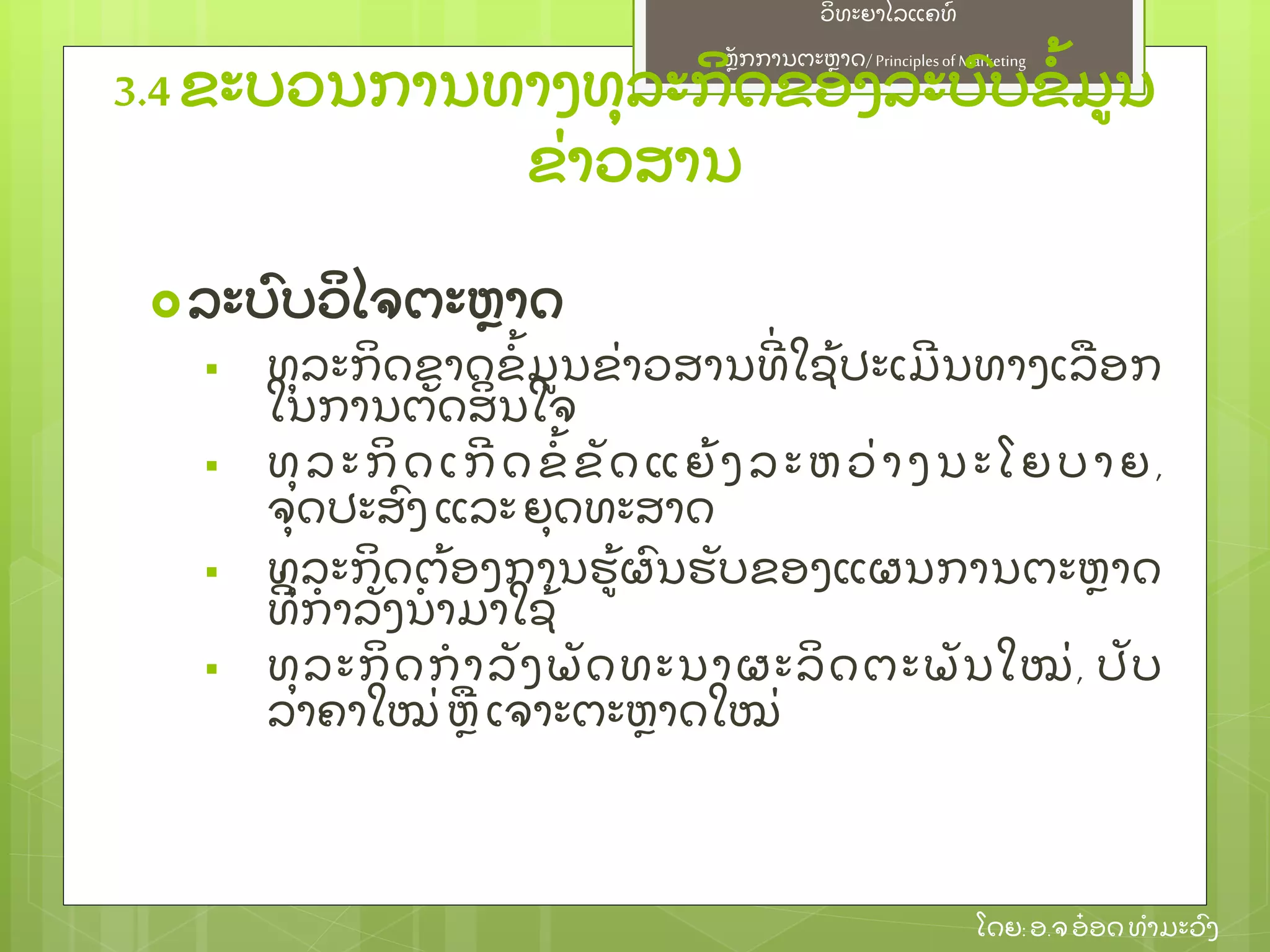 ຫຼັ ກການຕະຫາດ/ Principlesof Marketing
ວິ ທະຍາໄລແຄທ໌
ໂດຍ: ອ.ຈອ໋ ອດທໍ າມະວົ ງ
ລະບົ ບວິ ໄຈຕະຫາດ
 ທຸ ລະກິ ດຂາດຂໍ້ ມນຂ່ າວສານທີ່ ໃຊ້ ປະເມີ ນທາງເລອກ
ໃນການຕຼັ ດສິ ນໃຈ
 ທຸ ລະກິ ດເກີ ດຂໍ້ ຂຼັ ດແຍ້ ງລະຫວ່ າງນະໂຍບາຍ,
ຈຸ ດປະສົ ງ ແລະຍຸ ດທະສາດ
 ທຸ ລະກິ ດຕ້ ອງການຮ້ ຜົ ນຮຼັ ບຂອງແຜນການຕະຫາດ
ທີ່ ກໍ າລຼັ ງນໍ າມາໃຊ້
 ທຸ ລະກິ ດກໍ າລຼັ ງພຼັ ດທະນາຜະລິ ດຕະພຼັ ນໃໝ່ , ປຼັ ບ
ລາຄາໃໝ່ ຫເຈາະຕະຫາດໃໝ່
3.4 ຂະບວນການທາງທຸ ລະກິ ດຂອງລະບົ ບຂໍ້ ມນ
ຂ່ າວສານ
 