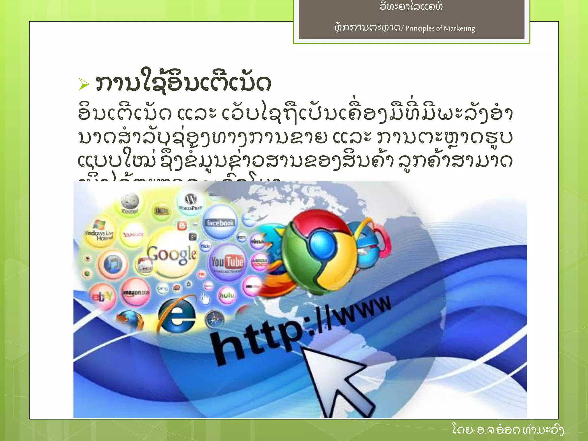 ຫຼັ ກການຕະຫາດ/ Principlesof Marketing
ວິ ທະຍາໄລແຄທ໌
ໂດຍ: ອ.ຈອ໋ ອດທໍ າມະວົ ງ
 ການໃຊ້ ອິ ນເຕີ ເນຼັ ດ
ອິ ນເຕີ ເນຼັ ດ ແລະ ເວຼັ ບໄຊຖເປຼັ ນເຄ່ ອງມທີ່ ມີ ພະລຼັ ງອໍ າ
ນາດສໍ າລຼັ ບຊ່ ອງທາງການຂາຍ ແລະ ການຕະຫາດຮບ
ແບບໃໝ່ ຊຶ່ ງຂໍ້ ມນຂ່ າວສານຂອງສິ ນຄ້ າ ລກຄ້ າສາມາດ
ເບິ່ ງໄດ້ ຕະຫອດ 24 ຊົ່ ວໂມງ
 