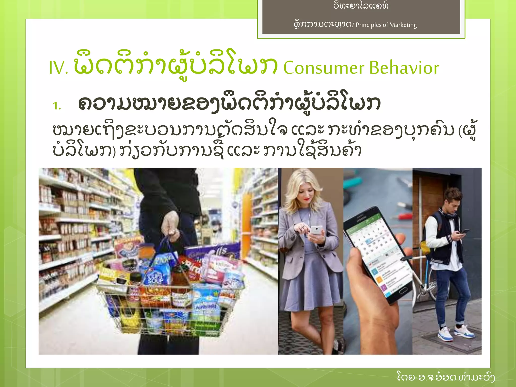ຫຼັ ກການຕະຫາດ/ Principlesof Marketing
ວິ ທະຍາໄລແຄທ໌
ໂດຍ: ອ.ຈອ໋ ອດທໍ າມະວົ ງ
IV. ພຶ ດຕິ ກໍ າຜ້ ບໍ ລິ ໂພກ Consumer Behavior
1. ຄວາມໝາຍຂອງພຶ ດຕິ ກໍ າຜ້ ບໍ ລິ ໂພກ
ໝາຍເຖິ ງຂະບວນການຕຼັ ດສິ ນໃຈ ແລະ ກະທໍ າຂອງບຸ ກຄົ ນ (ຜ້
ບໍ ລິ ໂພກ)ກ່ ຽວກຼັ ບການຊ້ ແລະ ການໃຊ້ ສິ ນຄ້ າ
 