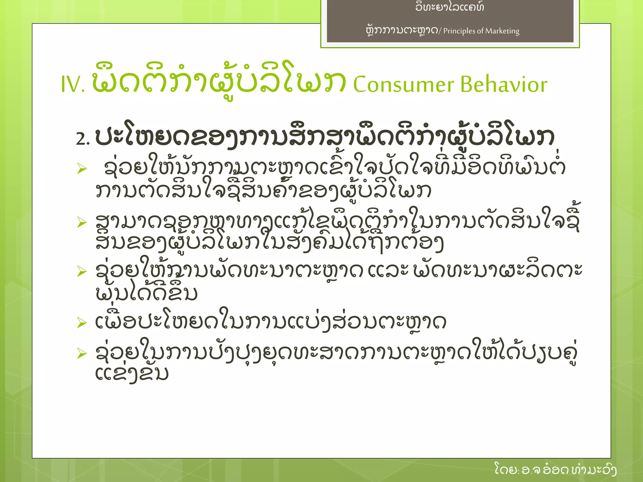 ຫຼັ ກການຕະຫາດ/ Principlesof Marketing
ວິ ທະຍາໄລແຄທ໌
ໂດຍ: ອ.ຈອ໋ ອດທໍ າມະວົ ງ
IV. ພຶ ດຕິ ກໍ າຜ້ ບໍ ລິ ໂພກ Consumer Behavior
2. ປະໂຫຍດຂອງການສຶ ກສາພຶ ດຕິ ກໍ າຜ້ ບໍ ລິ ໂພກ
 ຊ່ ວຍໃຫ້ ນຼັ ກການຕະຫາດເຂົ້ າໃຈປຼັ ດໃຈທີ່ ມີ ອິ ດທິ ພົ ນຕໍ່
ການຕຼັ ດສິ ນໃຈຊ້ ສິ ນຄ້ າຂອງຜ້ ບໍ ລິ ໂພກ
 ສາມາດຊອກຫາທາງແກ້ ໄຂພຶ ດຕິ ກໍ າໃນການຕຼັ ດສິ ນໃຈຊ້
ສິ ນຂອງຜ້ ບໍ ລິ ໂພກໃນສຼັ ງຄົ ມໄດ້ ຖກຕ້ ອງ
 ຊ່ ວຍໃຫ້ ການພຼັ ດທະນາຕະຫາດ ແລະພຼັ ດທະນາຜະລິ ດຕະ
ພຼັ ນໄດ້ ດີ ຂຶ ້ ນ
 ເພ່ ອປະໂຫຍດໃນການແບ່ ງສ່ ວນຕະຫາດ
 ຊ່ ວຍໃນການປຼັ ງປຸ ງຍຸ ດທະສາດການຕະຫາດໃຫ້ ໄດ້ ປຽບຄ່
ແຂ່ ງຂຼັ ນ
 