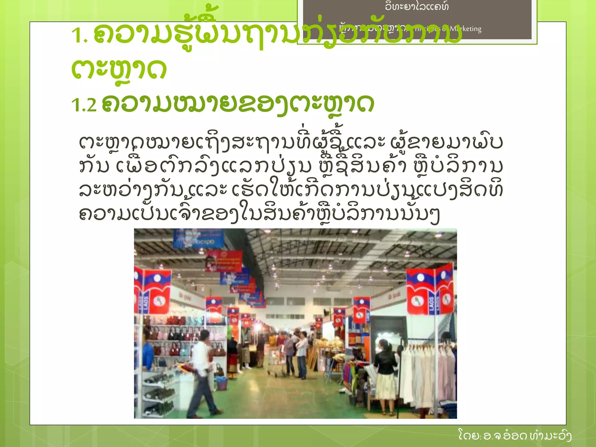 ຫຼັ ກການຕະຫາດ/ Principlesof Marketing
ວິ ທະຍາໄລແຄທ໌
ໂດຍ: ອ.ຈອ໋ ອດທໍ າມະວົ ງ
ຕະຫາດໝາຍເຖິ ງສະຖານທີ່ ຜ້ ຊ້ ແລະ ຜ້ ຂາຍມາພົ ບ
ກຼັ ນ ເພ່ ອຕົ ກລົ ງແລກປ່ ຽນ ຫຊ້ ສິ ນຄ້ າ ຫບໍ ລິ ການ
ລະຫວ່ າງກຼັ ນ ແລະ ເຮຼັ ດໃຫ້ ເກີ ດການປ່ ຽນແປງສິ ດທິ
ຄວາມເປຼັ ນເຈົ້ າຂອງໃນສິ ນຄ້ າຫບໍ ລິ ການນຼັ້ ນໆ
1. ຄວາມຮ້ ພ້ ນຖານກ່ ຽວກຼັ ບການ
ຕະຫາດ
1.2 ຄວາມໝາຍຂອງຕະຫາດ
 