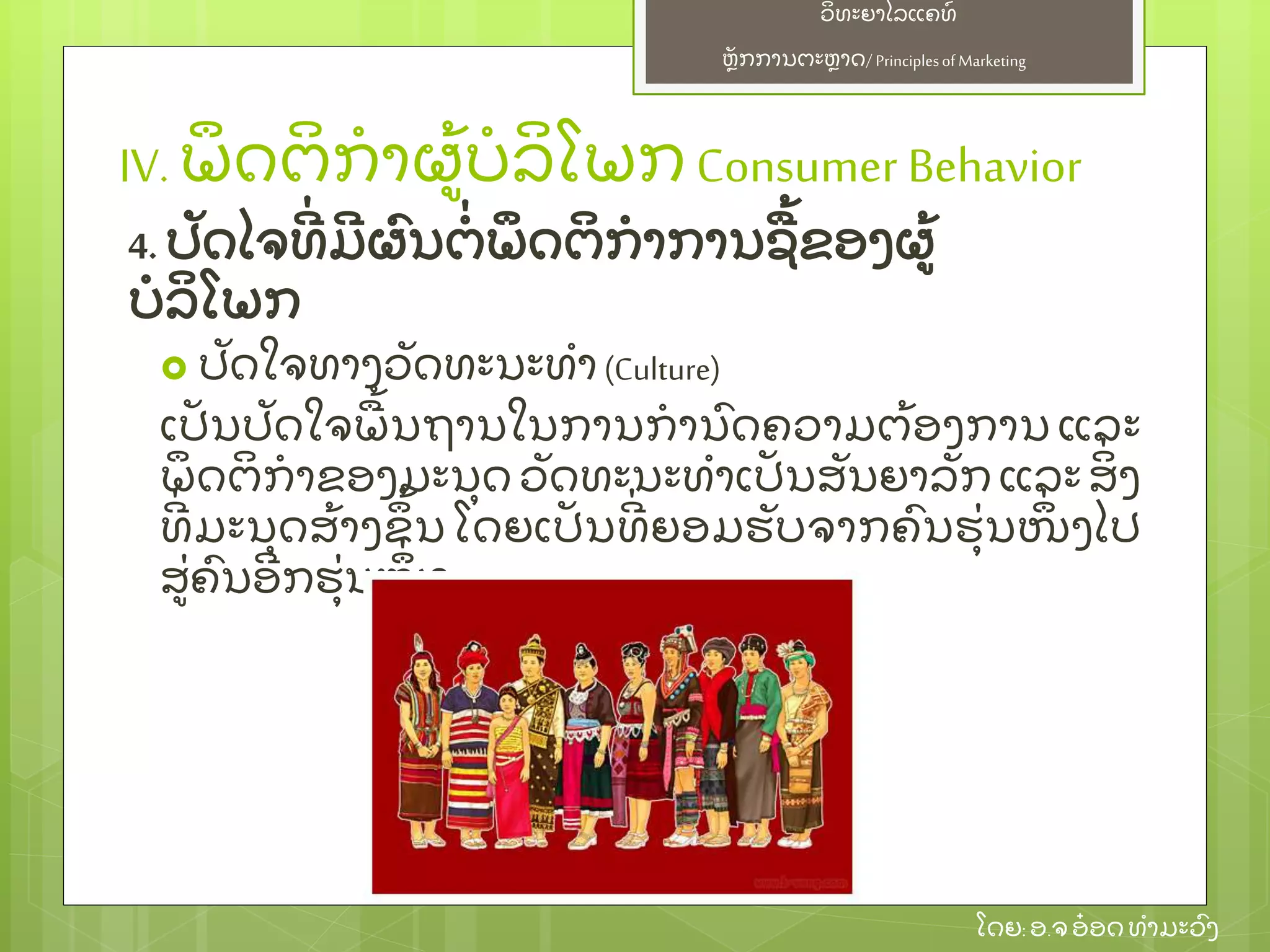 ຫຼັ ກການຕະຫາດ/ Principlesof Marketing
ວິ ທະຍາໄລແຄທ໌
ໂດຍ: ອ.ຈອ໋ ອດທໍ າມະວົ ງ
 ປຼັ ດໃຈທາງວຼັ ດທະນະທໍ າ (Culture)
ເປຼັ ນປຼັ ດໃຈພ້ ນຖານໃນການກໍ ານົ ດຄວາມຕ້ ອງການ ແລະ
ພຶ ດຕິ ກໍ າຂອງມະນຸ ດ ວຼັ ດທະນະທໍ າເປຼັ ນສຼັ ນຍາລຼັ ກ ແລະ ສິ່ ງ
ທີ່ ມະນຸ ດສ້ າງຂຶ ້ ນ ໂດຍເປຼັ ນທີ່ ຍອມຮຼັ ບຈາກຄົ ນຮຸ່ ນໜຶ່ ງໄປ
ສ່ ຄົ ນອີ ກຮຸ່ ນໜຶ່ ງ
IV. ພຶ ດຕິ ກໍ າຜ້ ບໍ ລິ ໂພກ Consumer Behavior
4. ປຼັ ດໄຈທີ່ ມີ ຜົ ນຕໍ່ ພຶ ດຕິ ກໍ າການຊ້ ຂອງຜ້
ບໍ ລິ ໂພກ
 