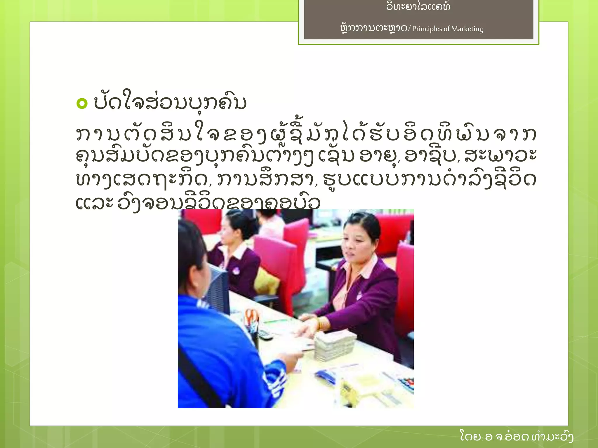 ຫຼັ ກການຕະຫາດ/ Principlesof Marketing
ວິ ທະຍາໄລແຄທ໌
ໂດຍ: ອ.ຈອ໋ ອດທໍ າມະວົ ງ
 ປຼັ ດໃຈສ່ ວນບຸ ກຄົ ນ
ການຕຼັ ດສິ ນໃຈຂອງຜ້ ຊ້ ມຼັ ກໄດ້ ຮຼັ ບອິ ດທິ ພົ ນຈາກ
ຄຸ ນສົ ມບຼັ ດຂອງບຸ ກຄົ ນຕ່ າງໆ ເຊຼັ່ ນ ອາຍຸ , ອາຊີ ບ, ສະພາວະ
ທາງເສດຖະກິ ດ, ການສຶ ກສາ, ຮບແບບການດໍ າລົ ງຊີ ວິ ດ
ແລະ ວົ ງຈອນຊີ ວິ ດຂອງຄອບົ ວ
 
