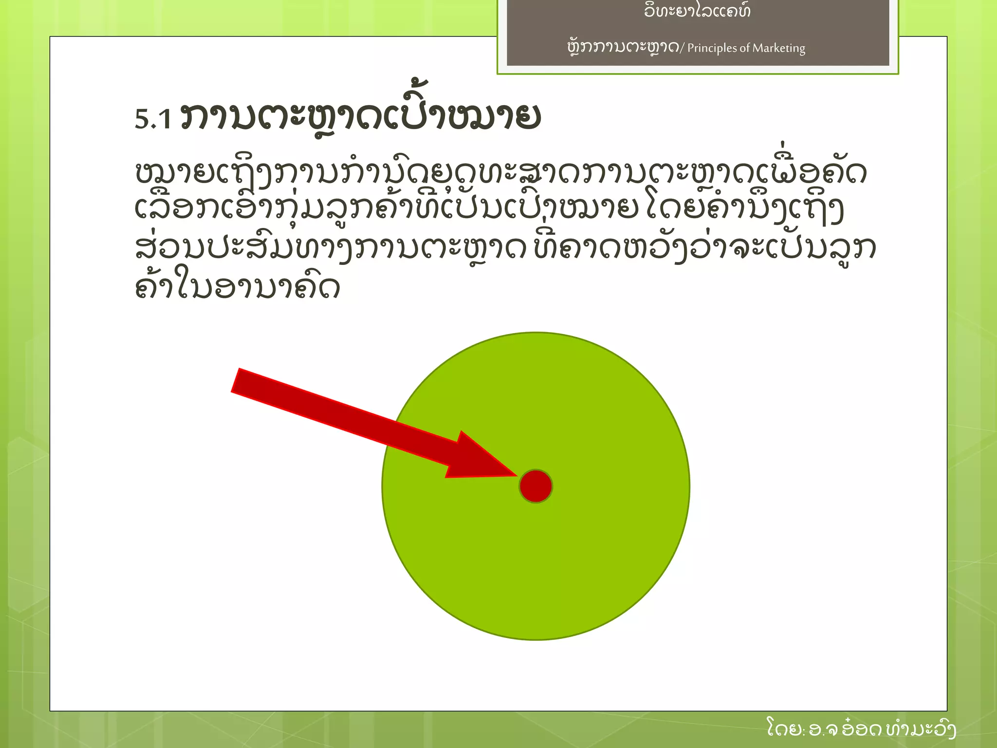 ຫຼັ ກການຕະຫາດ/ Principlesof Marketing
ວິ ທະຍາໄລແຄທ໌
ໂດຍ: ອ.ຈອ໋ ອດທໍ າມະວົ ງ
5.1 ການຕະຫາດເປົ້ າໝາຍ
ໝາຍເຖິ ງການກໍ ານົ ດຍຸ ດທະສາດການຕະຫາດເພ່ ອຄຼັ ດ
ເລອກເອົ າກຸ່ ມລກຄ້ າທີ່ ເປຼັ ນເປົ້ າໝາຍໂດຍຄໍ ານຶ ງເຖິ ງ
ສ່ ວນປະສົ ມທາງການຕະຫາດທີ່ ຄາດຫວຼັ ງວ່ າຈະເປຼັ ນລກ
ຄ້ າໃນອານາຄົ ດ
 