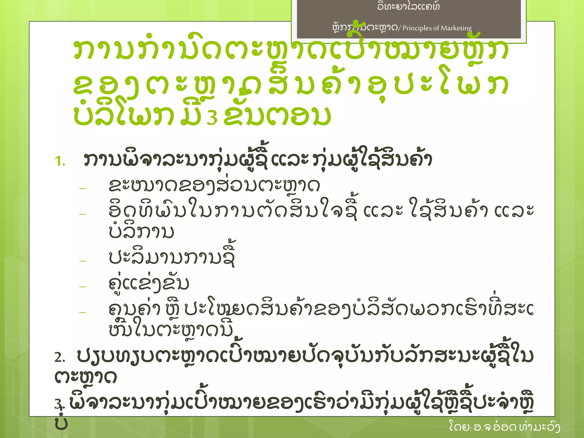 ຫຼັ ກການຕະຫາດ/ Principlesof Marketing
ວິ ທະຍາໄລແຄທ໌
ໂດຍ: ອ.ຈອ໋ ອດທໍ າມະວົ ງ
ການກໍ ານົ ດຕະຫາດເປົ້ າໝາຍຫຼັ ກ
ຂ ອ ງ ຕ ະ ຫ າ ດ ສິ ນ ຄ້ າ ອຸ ປ ະ ໂ ພ ກ
ບໍ ລິ ໂພກ ມີ 3 ຂຼັ້ ນຕອນ
1. ການພິ ຈາລະນາກຸ່ ມຜ້ ຊ້ ແລະ ກຸ່ ມຜ້ ໃຊ້ ສິ ນຄ້ າ
– ຂະໜາດຂອງສ່ ວນຕະຫາດ
– ອິ ດທິ ພົ ນໃນການຕຼັ ດສິ ນໃຈຊ້ ແລະ ໃຊ້ ສິ ນຄ້ າ ແລະ
ບໍ ລິ ການ
– ປະລິ ມານການຊ້
– ຄ່ ແຂ່ ງຂຼັ ນ
– ຄຸ ນຄ່ າ ຫ ປະໂຫຍດສິ ນຄ້ າຂອງບໍ ລິ ສຼັ ດພວກເຮົ າທີ່ ສະເ
ໜີ ໃນຕະຫາດນີ ້
2. ປຽບທຽບຕະຫາດເປົ້ າໝາຍປຼັ ດຈຸ ບຼັ ນກຼັ ບລຼັ ກສະນະຜ້ ຊ້ ໃນ
ຕະຫາດ
3. ພິ ຈາລະນາກຸ່ ມເປົ້ າໝາຍຂອງເຮົ າວ່ າມີ ກຸ່ ມຜ້ ໃຊ້ ຫຊ້ ປະຈໍ າຫ
ບໍ່
 