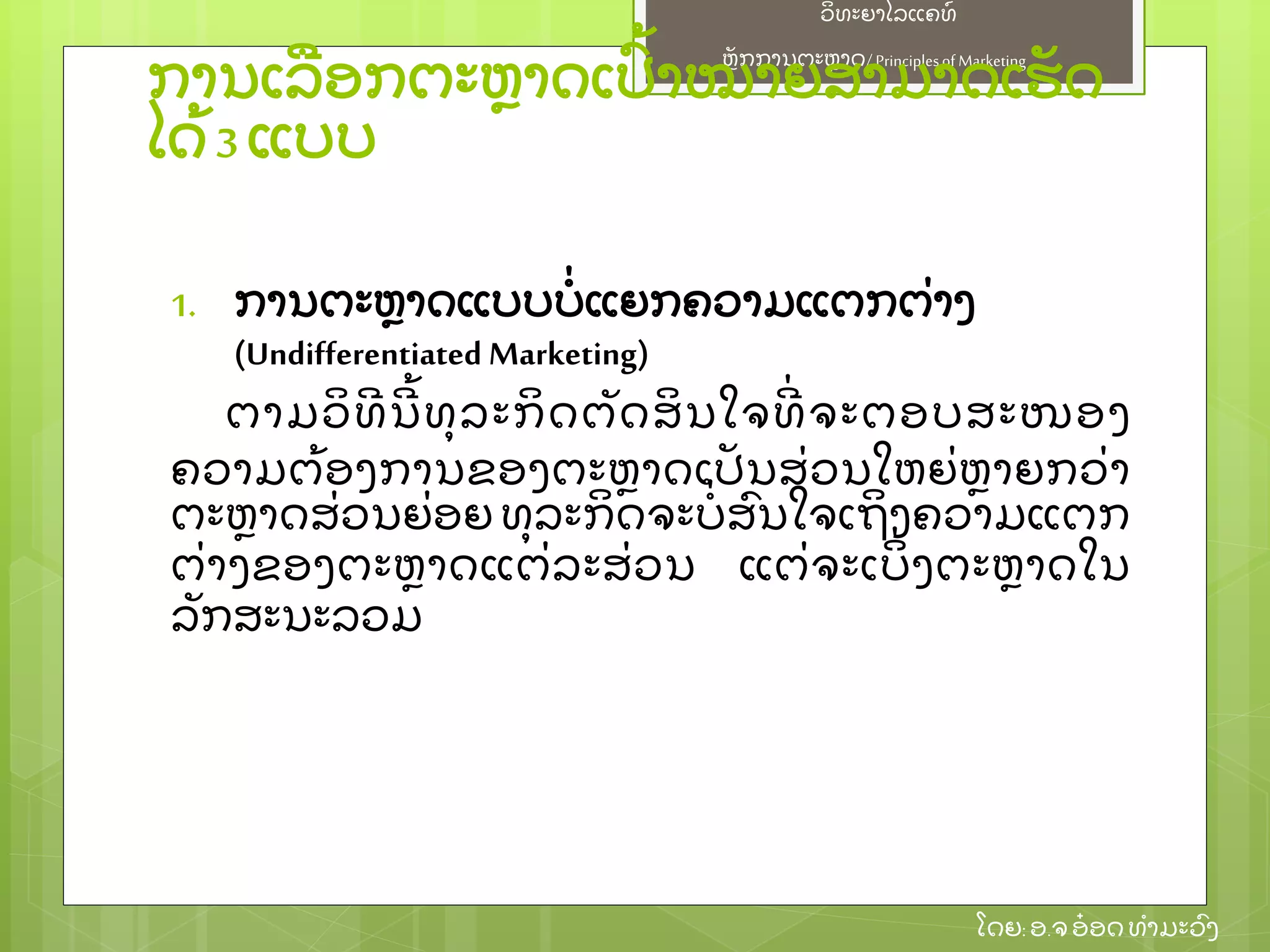 ຫຼັ ກການຕະຫາດ/ Principlesof Marketing
ວິ ທະຍາໄລແຄທ໌
ໂດຍ: ອ.ຈອ໋ ອດທໍ າມະວົ ງ
ການເລອກຕະຫາດເປົ້ າໝາຍສາມາດເຮຼັ ດ
ໄດ້ 3 ແບບ
1. ການຕະຫາດແບບບໍ່ ແຍກຄວາມແຕກຕ່ າງ
(Undifferentiated Marketing)
ຕາມວິ ທີ ນີ ້ ທຸ ລະກິ ດຕຼັ ດສິ ນໃຈທີ່ ຈະຕອບສະໜອງ
ຄວາມຕ້ ອງການຂອງຕະຫາດເປຼັ ນສ່ ວນໃຫຍ່ ຫາຍກວ່ າ
ຕະຫາດສ່ ວນຍ່ ອຍ ທຸ ລະກິ ດຈະບໍ່ ສົ ນໃຈເຖິ ງຄວາມແຕກ
ຕ່ າງຂອງຕະຫາດແຕ່ ລະສ່ ວນ ແຕ່ ຈະເບິ່ ງຕະຫາດໃນ
ລຼັ ກສະນະລວມ
 