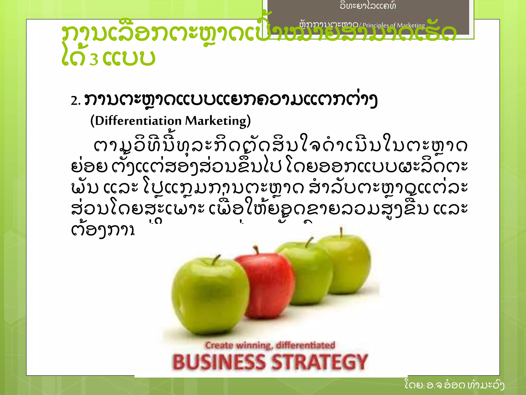 ຫຼັ ກການຕະຫາດ/ Principlesof Marketing
ວິ ທະຍາໄລແຄທ໌
ໂດຍ: ອ.ຈອ໋ ອດທໍ າມະວົ ງ
ການເລອກຕະຫາດເປົ້ າໝາຍສາມາດເຮຼັ ດ
ໄດ້ 3 ແບບ
2. ການຕະຫາດແບບແຍກຄວາມແຕກຕ່ າງ
(Differentiation Marketing)
ຕາມວິ ທີ ນີ ້ ທຸ ລະກິ ດຕຼັ ດສິ ນໃຈດໍ າເນີ ນໃນຕະຫາດ
ຍ່ ອຍ ຕຼັ້ ງແຕ່ ສອງສ່ ວນຂຶ ້ ນໄປ ໂດຍອອກແບບຜະລິ ດຕະ
ພຼັ ນ ແລະ ໂປແກມການຕະຫາດ ສໍ າລຼັ ບຕະຫາດແຕ່ ລະ
ສ່ ວນໂດຍສະເພາະ ເພ່ ອໃຫ້ ຍອດຂາຍລວມສງຂ້ ນ ແລະ
ຕ້ ອງການຢ່ ໃນຕະຫາດຢ່ າງໝຼັ້ ນຄົ ງ
 