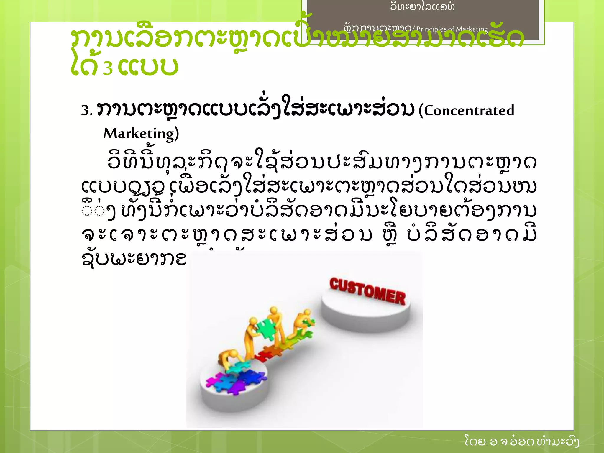 ຫຼັ ກການຕະຫາດ/ Principlesof Marketing
ວິ ທະຍາໄລແຄທ໌
ໂດຍ: ອ.ຈອ໋ ອດທໍ າມະວົ ງ
ການເລອກຕະຫາດເປົ້ າໝາຍສາມາດເຮຼັ ດ
ໄດ້ 3 ແບບ
3. ການຕະຫາດແບບເລຼັ່ ງໃສ່ ສະເພາະສ່ ວນ(Concentrated
Marketing)
ວິ ທີ ນີ ້ ທຸ ລະກິ ດຈະໃຊ້ ສ່ ວນປະສົ ມທາງການຕະຫາດ
ແບບດຽວ ເພ່ ອເລຼັ່ ງໃສ່ ສະເພາະຕະຫາດສ່ ວນໃດສ່ ວນໜ
ຶຶ ຶ່ ງ ທຼັ້ ງນີ ້ ກໍ່ ເພາະວ່ າບໍ ລິ ສຼັ ດອາດມີ ນະໂຍບາຍຕ້ ອງການ
ຈະເຈາະຕະຫາດສະເພາະສ່ ວນ ຫ ບໍ ລິ ສຼັ ດອາດມີ
ຊຼັ ບພະຍາກອນຈໍ າກຼັ ດ
 