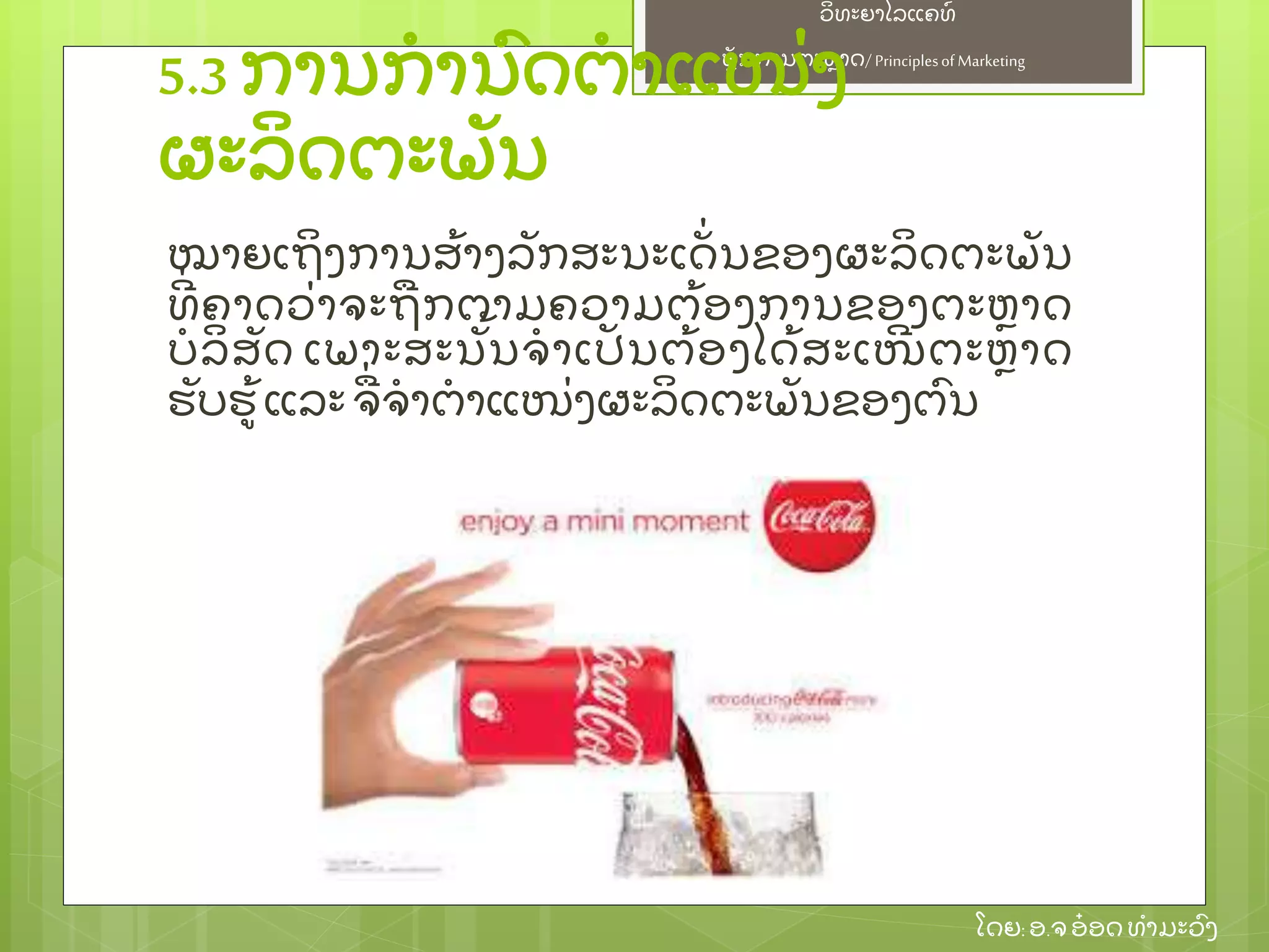 ຫຼັ ກການຕະຫາດ/ Principlesof Marketing
ວິ ທະຍາໄລແຄທ໌
ໂດຍ: ອ.ຈອ໋ ອດທໍ າມະວົ ງ
5.3 ການກໍ ານົ ດຕໍ າແໜ່ ງ
ຜະລິ ດຕະພຼັ ນ
ໝາຍເຖິ ງການສ້ າງລຼັ ກສະນະເດຼັ່ ນຂອງຜະລິ ດຕະພຼັ ນ
ທີ່ ຄາດວ່ າຈະຖກຕາມຄວາມຕ້ ອງການຂອງຕະຫາດ
ບໍ ລິ ສຼັ ດ ເພາະສະນຼັ້ ນຈໍ າເປຼັ ນຕ້ ອງໄດ້ ສະເໜີ ຕະຫາດ
ຮຼັ ບຮ້ ແລະ ຈ່ ຈໍ າຕໍ າແໜ່ ງຜະລິ ດຕະພຼັ ນຂອງຕົ ນ
 