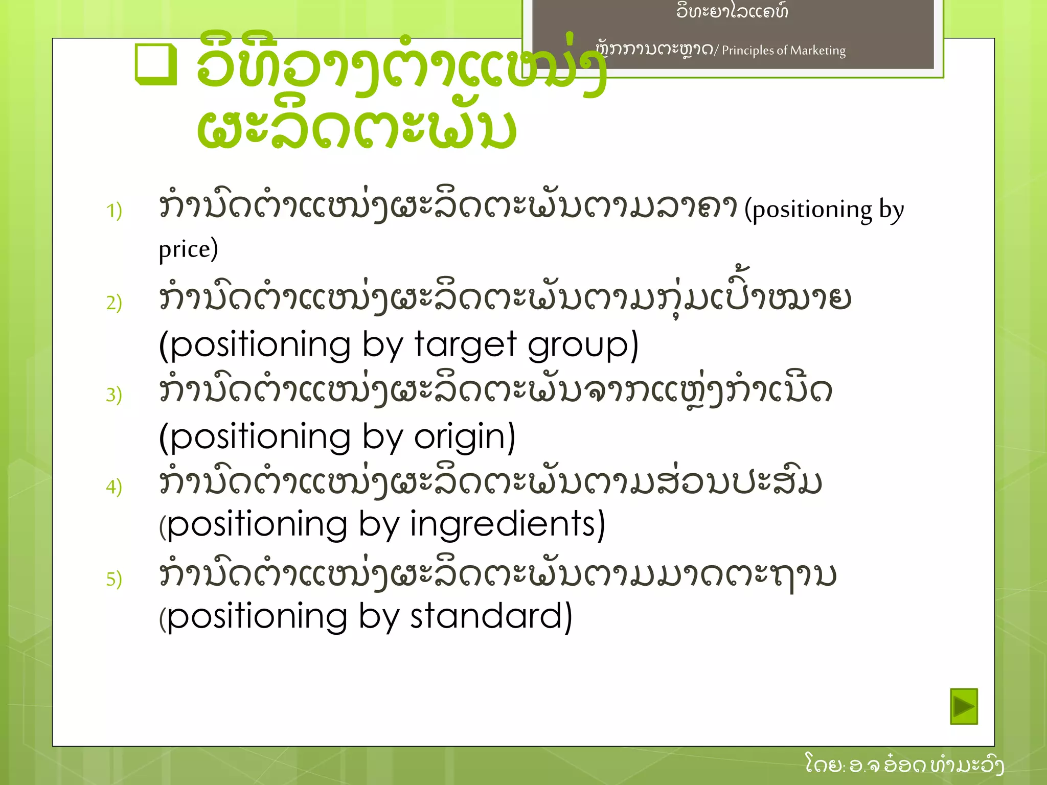 ຫຼັ ກການຕະຫາດ/ Principlesof Marketing
ວິ ທະຍາໄລແຄທ໌
ໂດຍ: ອ.ຈອ໋ ອດທໍ າມະວົ ງ
 ວິ ທີ ວາງຕໍ າແໜ່ ງ
ຜະລິ ດຕະພຼັ ນ
1) ກໍ ານົ ດຕໍ າແໜ່ ງຜະລິ ດຕະພຼັ ນຕາມລາຄາ(positioning by
price)
2) ກໍ ານົ ດຕໍ າແໜ່ ງຜະລິ ດຕະພຼັ ນຕາມກຸ່ ມເປົ້ າໝາຍ
(positioning by target group)
3) ກໍ ານົ ດຕໍ າແໜ່ ງຜະລິ ດຕະພຼັ ນຈາກແຫ່ ງກໍ າເນີ ດ
(positioning by origin)
4) ກໍ ານົ ດຕໍ າແໜ່ ງຜະລິ ດຕະພຼັ ນຕາມສ່ ວນປະສົ ມ
(positioning by ingredients)
5) ກໍ ານົ ດຕໍ າແໜ່ ງຜະລິ ດຕະພຼັ ນຕາມມາດຕະຖານ
(positioning by standard)
 