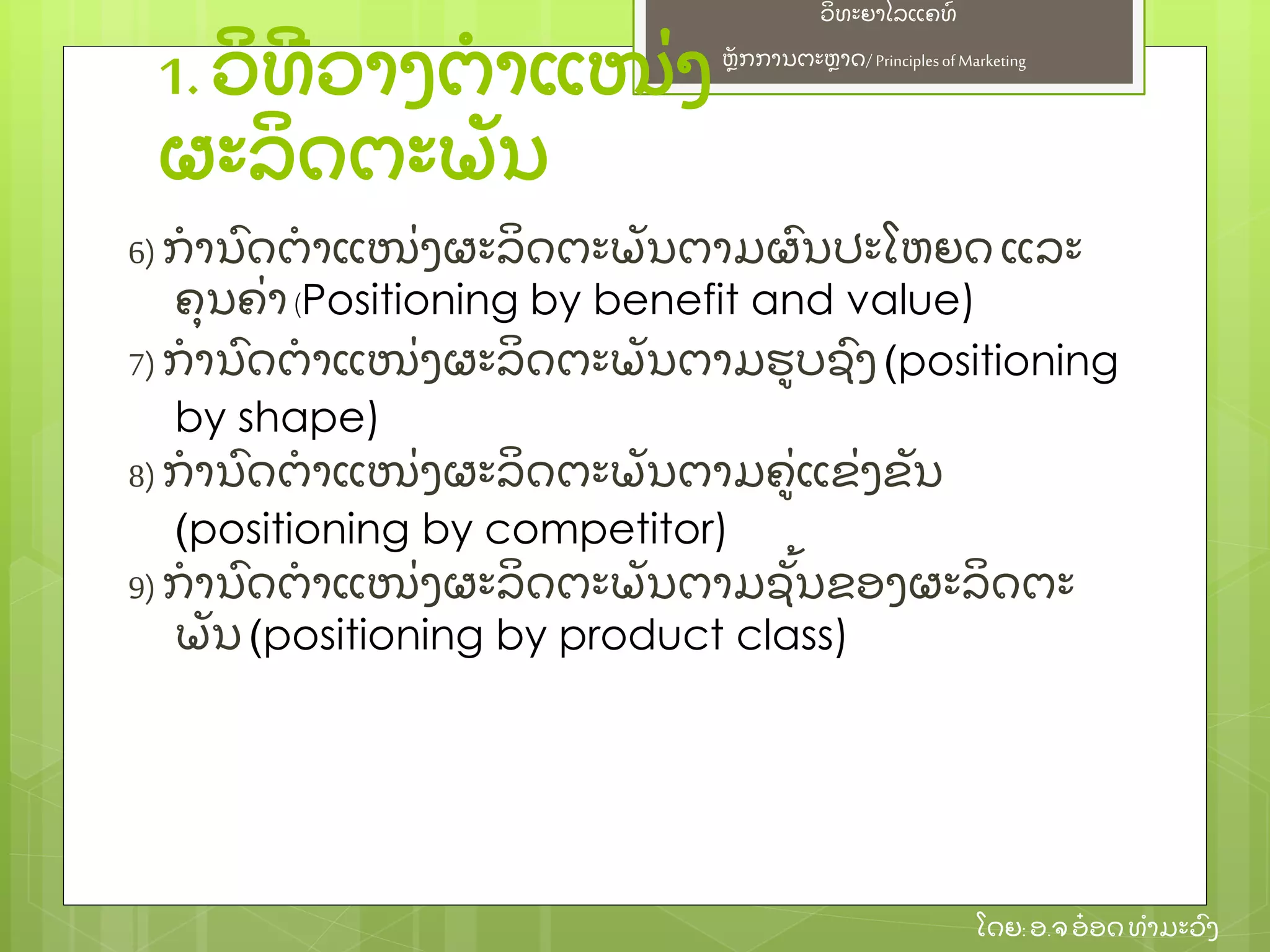 ຫຼັ ກການຕະຫາດ/ Principlesof Marketing
ວິ ທະຍາໄລແຄທ໌
ໂດຍ: ອ.ຈອ໋ ອດທໍ າມະວົ ງ
1. ວິ ທີ ວາງຕໍ າແໜ່ ງ
ຜະລິ ດຕະພຼັ ນ
6)ກໍ ານົ ດຕໍ າແໜ່ ງຜະລິ ດຕະພຼັ ນຕາມຜົ ນປະໂຫຍດ ແລະ
ຄຸ ນຄ່ າ(Positioning by benefit and value)
7)ກໍ ານົ ດຕໍ າແໜ່ ງຜະລິ ດຕະພຼັ ນຕາມຮບຊົ ງ (positioning
by shape)
8)ກໍ ານົ ດຕໍ າແໜ່ ງຜະລິ ດຕະພຼັ ນຕາມຄ່ ແຂ່ ງຂຼັ ນ
(positioning by competitor)
9)ກໍ ານົ ດຕໍ າແໜ່ ງຜະລິ ດຕະພຼັ ນຕາມຊຼັ້ ນຂອງຜະລິ ດຕະ
ພຼັ ນ (positioning by product class)
 