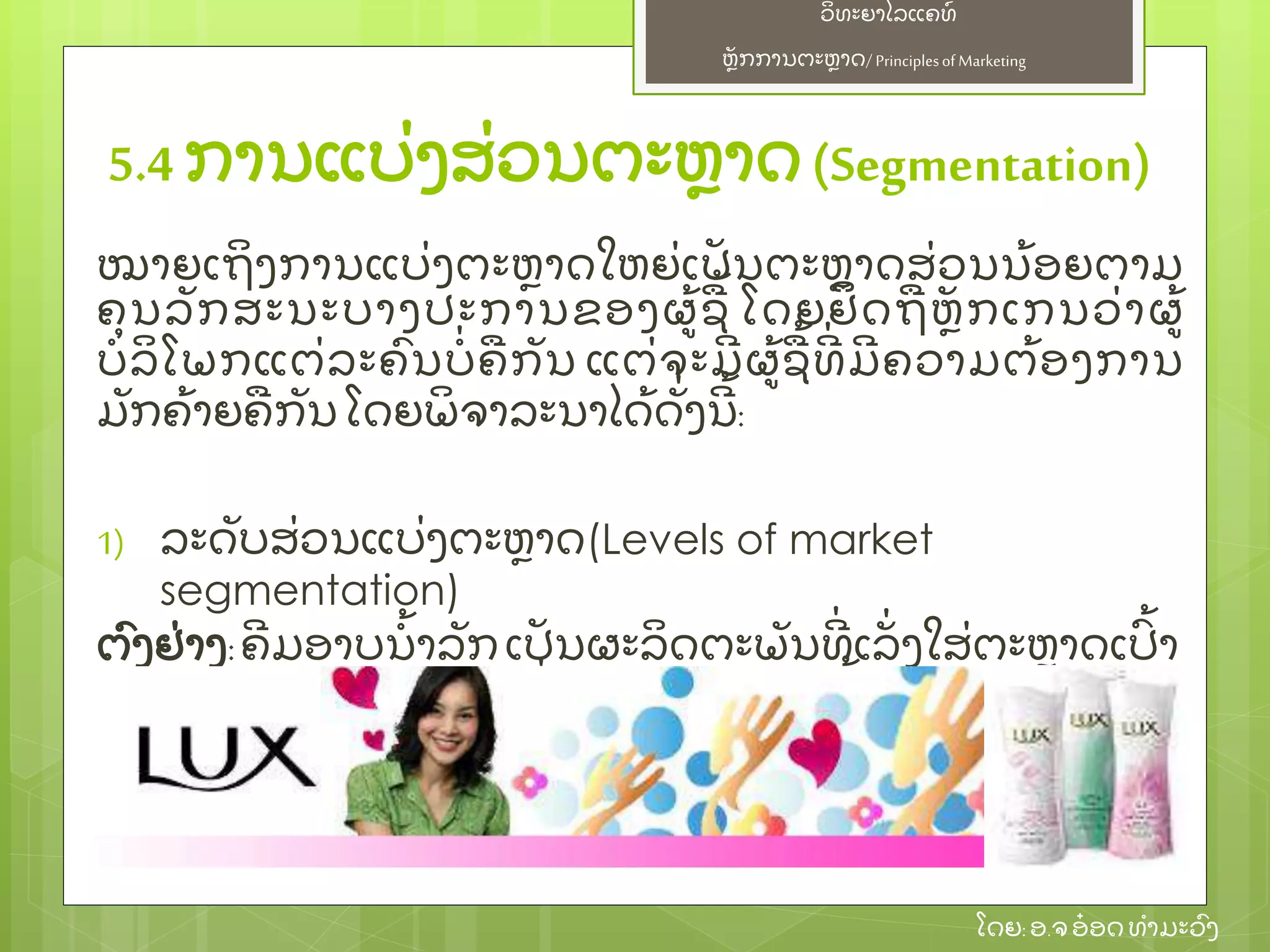 ຫຼັ ກການຕະຫາດ/ Principlesof Marketing
ວິ ທະຍາໄລແຄທ໌
ໂດຍ: ອ.ຈອ໋ ອດທໍ າມະວົ ງ
ໝາຍເຖິ ງການແບ່ ງຕະຫາດໃຫຍ່ ເປຼັ ນຕະຫາດສ່ ວນນ້ ອຍຕາມ
ຄຸ ນລຼັ ກສະນະບາງປະການຂອງຜ້ ຊ້ ໂດຍຢຶ ດຖຫຼັ ກເກນວ່ າຜ້
ບໍ ລິ ໂພກແຕ່ ລະຄົ ນບໍ່ ຄກຼັ ນ ແຕ່ ຈະມີ ຜ້ ຊ້ ທີ່ ມີ ຄວາມຕ້ ອງການ
ມຼັ ກຄ້ າຍຄກຼັ ນ ໂດຍພິ ຈາລະນາໄດ້ ດຼັ່ ງນີ ້ :
1) ລະດຼັ ບສ່ ວນແບ່ ງຕະຫາດ(Levels of market
segmentation)
ຕົ ງຢ່ າງ:ຄີ ມອາບນໍ້ າລຼັ ກເປຼັ ນຜະລິ ດຕະພຼັ ນທີ່ ເລຼັ່ ງໃສ່ ຕະຫາດເປົ້ າ
ໝາຍ ກຸ່ ມເພດຍິ ງ ທີ່ ມີ ອາຍຸ ແຕ່ 15 ປີ ຂຶ ້ ນໄປ
5.4 ການແບ່ ງສ່ ວນຕະຫາດ(Segmentation)
 