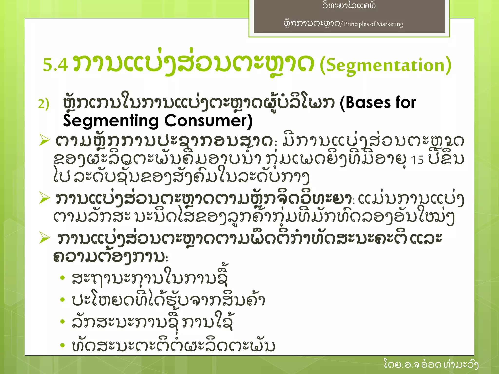 ຫຼັ ກການຕະຫາດ/ Principlesof Marketing
ວິ ທະຍາໄລແຄທ໌
ໂດຍ: ອ.ຈອ໋ ອດທໍ າມະວົ ງ
2) ຫຼັ ກເກນໃນການແບ່ ງຕະຫາດຜ້ ບໍ ລິ ໂພກ (Bases for
Segmenting Consumer)
 ຕາມຫຼັ ກການປະຊາກອນສາດ: ມີ ການແບ່ ງສ່ ວນຕະຫາດ
ຂອງຜະລິ ດຕະພຼັ ນຄີ ມອາບນໍ້ າ ກຸ່ ມເພດຍິ ງທີ່ ມີ ອາຍຸ 15 ປີ ຂຶ ້ ນ
ໄປລະດຼັ ບຊຼັ້ ນຂອງສຼັ ງຄົ ມໃນລະດຼັ ບກາງ
 ການແບ່ ງສ່ ວນຕະຫາດຕາມຫຼັ ກຈິ ດວິ ທະຍາ: ແມ່ ນການແບ່ ງ
ຕາມລຼັ ກສະນະນິ ດໄສຂອງລກຄ້ າກຸ່ ມທີ່ ມຼັ ກທົ ດລອງອຼັ ນໃໝ່ ໆ
 ການແບ່ ງສ່ ວນຕະຫາດຕາມພຶ ດຕິ ກໍ າທຼັ ດສະນະຄະຕິ ແລະ
ຄວາມຕ້ ອງການ:
• ສະຖານະການໃນການຊ້
• ປະໂຫຍດທີ່ ໄດ້ ຮຼັ ບຈາກສິ ນຄ້ າ
• ລຼັ ກສະນະການຊ້ ການໃຊ້
• ທຼັ ດສະນະຕະຕິ ຕໍ່ ຜະລິ ດຕະພຼັ ນ
5.4 ການແບ່ ງສ່ ວນຕະຫາດ(Segmentation)
 