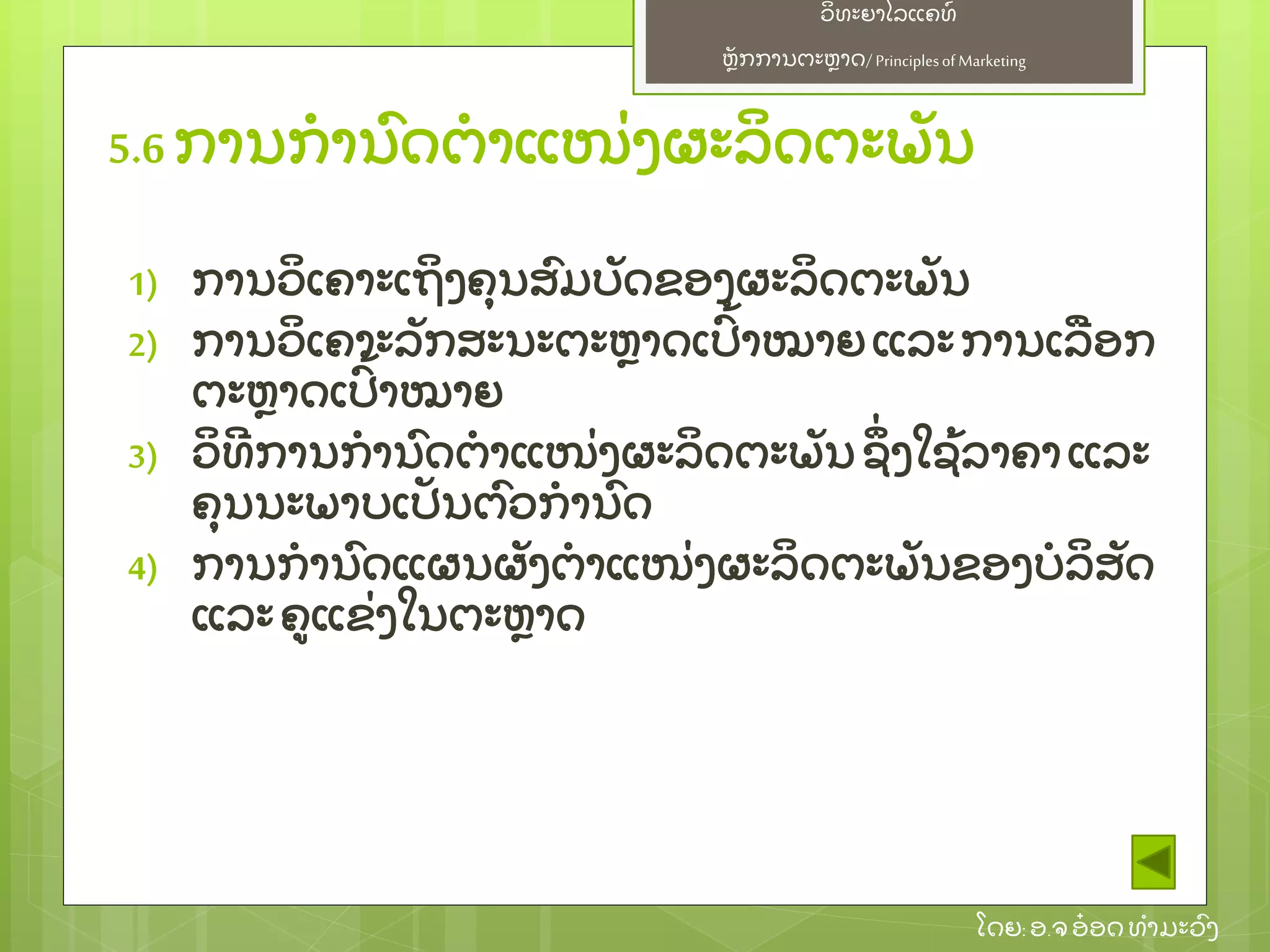 ຫຼັ ກການຕະຫາດ/ Principlesof Marketing
ວິ ທະຍາໄລແຄທ໌
ໂດຍ: ອ.ຈອ໋ ອດທໍ າມະວົ ງ
1) ການວິ ເຄາະເຖິ ງຄຸ ນສົ ມບຼັ ດຂອງຜະລິ ດຕະພຼັ ນ
2) ການວິ ເຄາະລຼັ ກສະນະຕະຫາດເປົ້ າໝາຍ ແລະການເລອກ
ຕະຫາດເປົ້ າໝາຍ
3) ວິ ທີ ການກໍ ານົ ດຕໍ າແໜ່ ງຜະລິ ດຕະພຼັ ນ ຊຶ່ ງໃຊ້ ລາຄາແລະ
ຄຸ ນນະພາບເປຼັ ນຕົ ວກໍ ານົ ດ
4) ການກໍ ານົ ດແຜນຜຼັ ງຕໍ າແໜ່ ງຜະລິ ດຕະພຼັ ນຂອງບໍ ລິ ສຼັ ດ
ແລະຄແຂ່ ງໃນຕະຫາດ
5.6 ການກໍ ານົ ດຕໍ າແໜ່ ງຜະລິ ດຕະພຼັ ນ
 