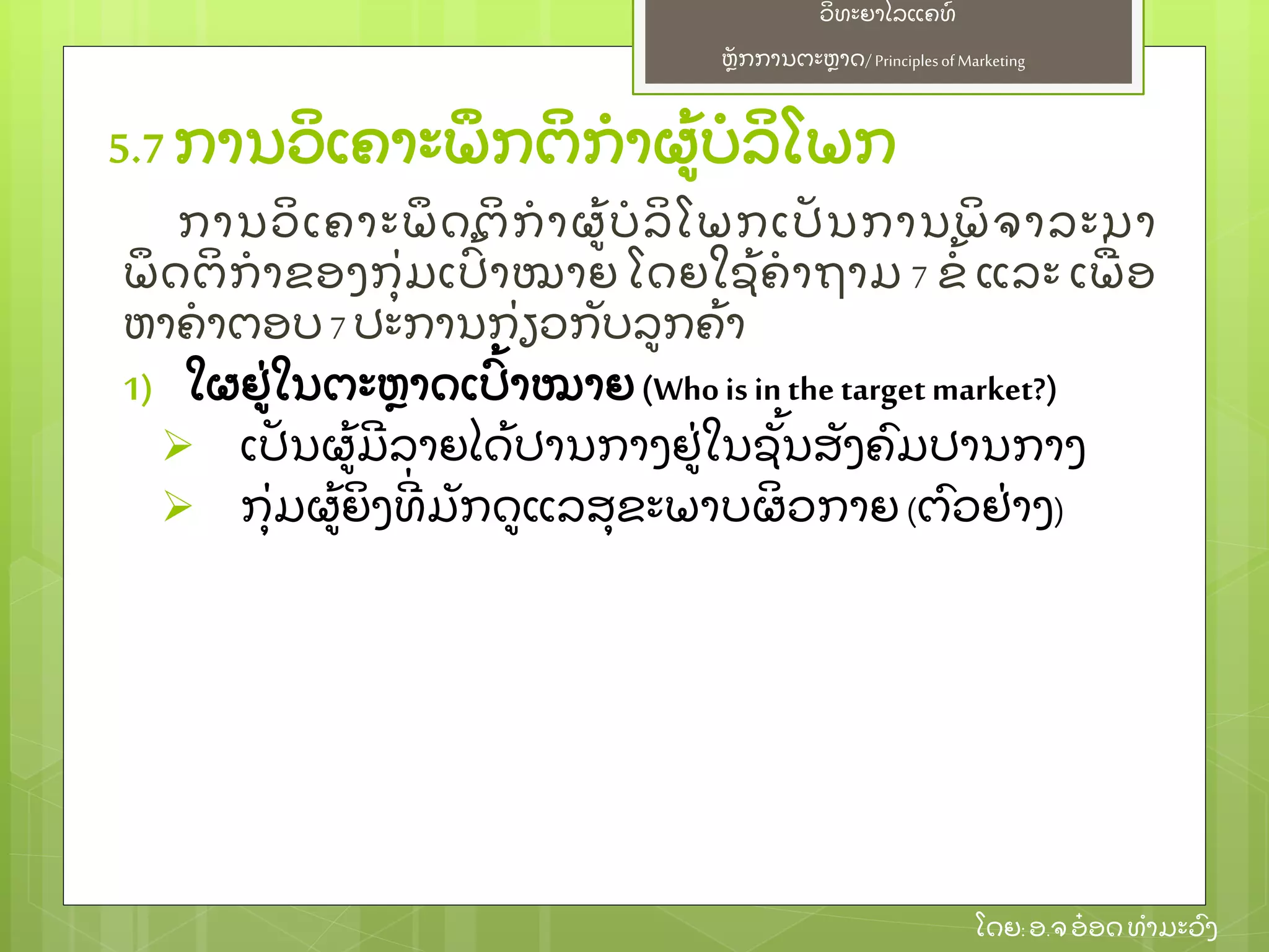 ຫຼັ ກການຕະຫາດ/ Principlesof Marketing
ວິ ທະຍາໄລແຄທ໌
ໂດຍ: ອ.ຈອ໋ ອດທໍ າມະວົ ງ
ການວິ ເຄາະພຶ ດຕິ ກໍ າຜ້ ບໍ ລິ ໂພກເປຼັ ນການພິ ຈາລະນາ
ພຶ ດຕິ ກໍ າຂອງກຸ່ ມເປົ້ າໝາຍ ໂດຍໃຊ້ ຄໍ າຖາມ 7 ຂໍ້ ແລະ ເພ່ ອ
ຫາຄໍ າຕອບ7 ປະການກ່ ຽວກຼັ ບລກຄ້ າ
1) ໃຜຢ່ ໃນຕະຫາດເປົ້ າໝາຍ (Whois in the targetmarket?)
 ເປຼັ ນຜ້ ມີ ລາຍໄດ້ ປານກາງຢ່ ໃນຊຼັ້ ນສຼັ ງຄົ ມປານກາງ
 ກຸ່ ມຜ້ ຍິ ງທີ່ ມຼັ ກດແລສຸ ຂະພາບຜິ ວກາຍ (ຕົ ວຢ່ າງ)
5.7 ການວິ ເຄາະພຶ ກຕິ ກໍ າຜ້ ບໍ ລິ ໂພກ
 