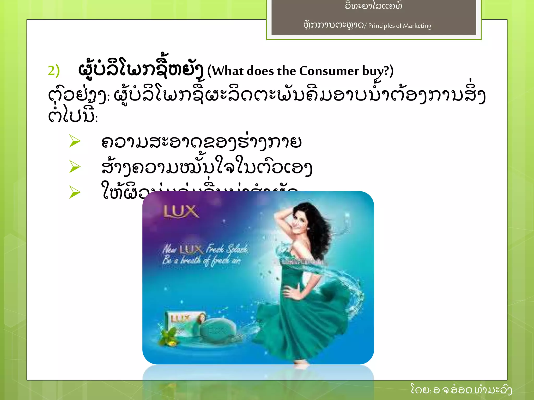 ຫຼັ ກການຕະຫາດ/ Principlesof Marketing
ວິ ທະຍາໄລແຄທ໌
ໂດຍ: ອ.ຈອ໋ ອດທໍ າມະວົ ງ
2) ຜ້ ບໍ ລິ ໂພກຊ້ ຫຍຼັ ງ (What does theConsumer buy?)
ຕົ ວຢ່ າງ: ຜ້ ບໍ ລິ ໂພກຊ້ ຜະລິ ດຕະພຼັ ນຄີ ມອາບນໍ້ າຕ້ ອງການສິ່ ງ
ຕໍ່ ໄປນີ ້ :
 ຄວາມສະອາດຂອງຮ່ າງກາຍ
 ສ້ າງຄວາມໝຼັ້ ນໃຈໃນຕົ ວເອງ
 ໃຫ້ ຜິ ວນຸ່ ມຊຸ່ ມຊ່ ນນ່ າສໍ າຜຼັ ດ
 