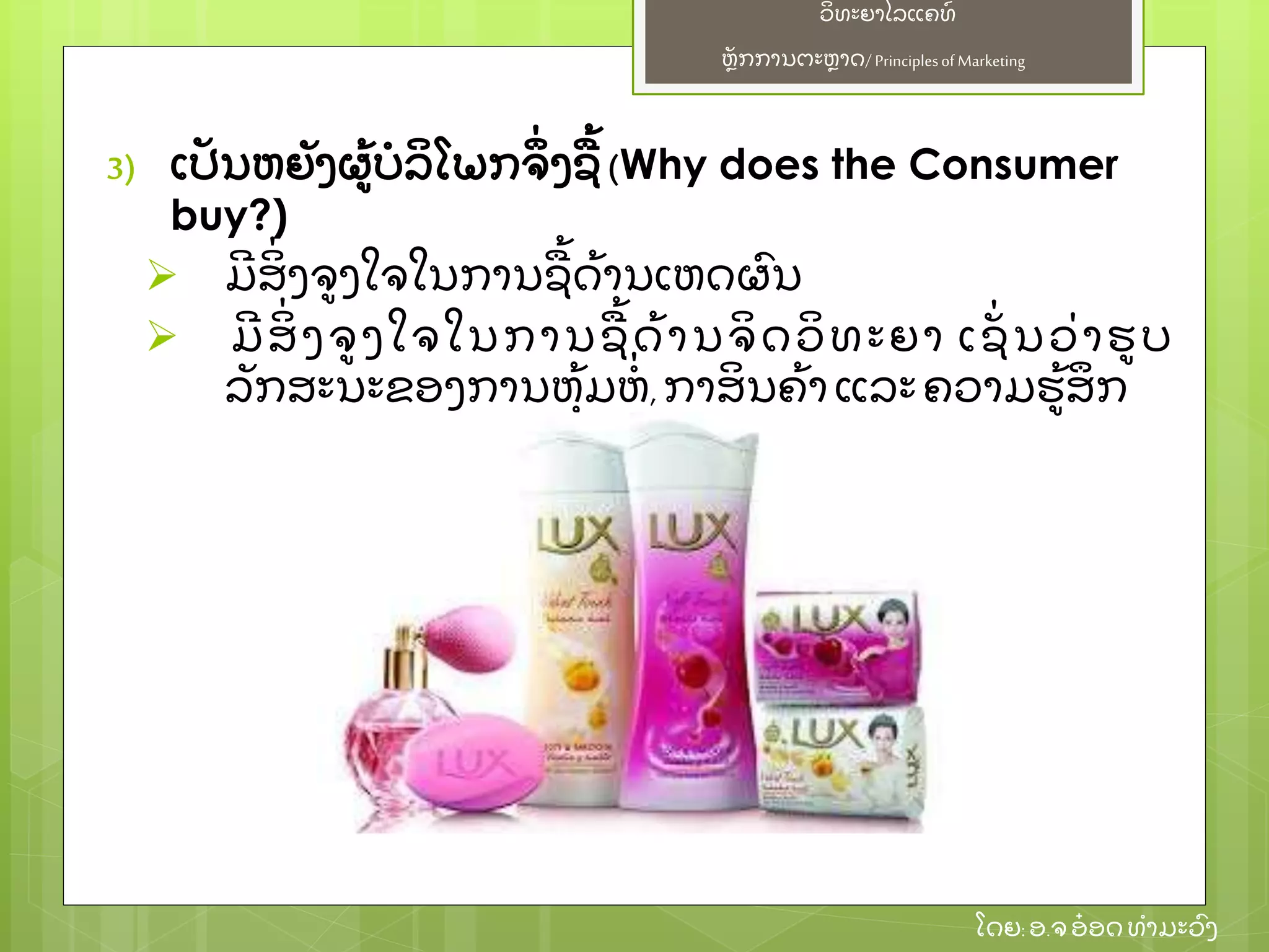 ຫຼັ ກການຕະຫາດ/ Principlesof Marketing
ວິ ທະຍາໄລແຄທ໌
ໂດຍ: ອ.ຈອ໋ ອດທໍ າມະວົ ງ
3) ເປຼັ ນຫຍຼັ ງຜ້ ບໍ ລິ ໂພກຈຶ່ ງຊ້ (Why does the Consumer
buy?)
 ມີ ສິ່ ງຈງໃຈໃນການຊ້ ດ້ ານເຫດຜົ ນ
 ມີ ສິ່ ງຈງໃຈໃນການຊ້ ດ້ ານຈິ ດວິ ທະຍາ ເຊຼັ່ ນວ່ າຮບ
ລຼັ ກສະນະຂອງການຫຸ້ ມຫໍ່ , ກາສິ ນຄ້ າ ແລະຄວາມຮ້ ສຶ ກ
 