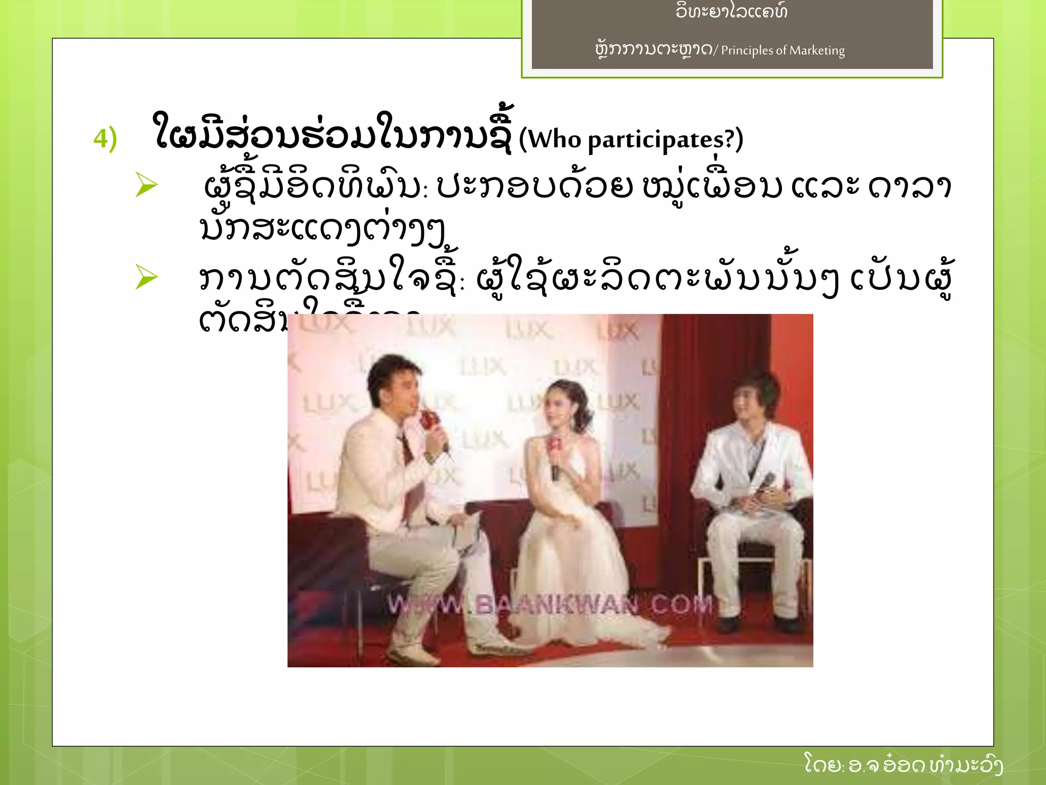 ຫຼັ ກການຕະຫາດ/ Principlesof Marketing
ວິ ທະຍາໄລແຄທ໌
ໂດຍ: ອ.ຈອ໋ ອດທໍ າມະວົ ງ
4) ໃຜມີ ສ່ ວນຮ່ ວມໃນການຊ້ (Who participates?)
 ຜ້ ຊ້ ມີ ອິ ດທິ ພົ ນ: ປະກອບດ້ ວຍ ໝ່ ເພ່ ອນ ແລະ ດາລາ
ນຼັ ກສະແດງຕ່ າງໆ
 ການຕຼັ ດສິ ນໃຈຊ້ : ຜ້ ໃຊ້ ຜະລິ ດຕະພຼັ ນນຼັ້ ນໆ ເປຼັ ນຜ້
ຕຼັ ດສິ ນໃຈຊ້ ເອງ
 