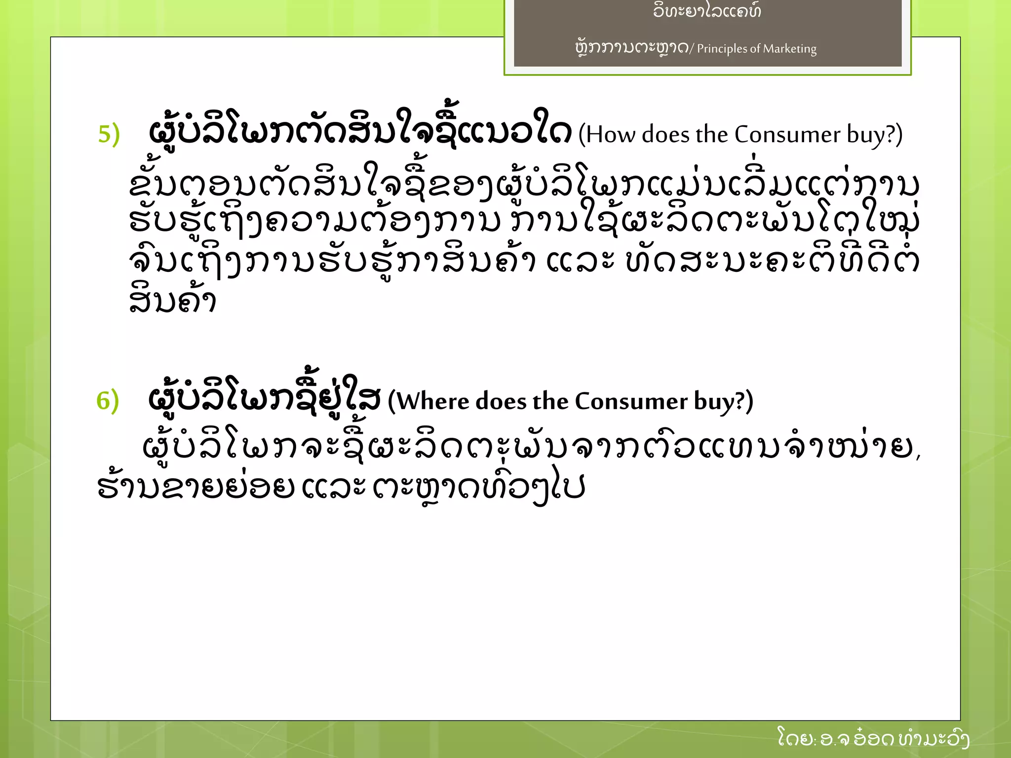 ຫຼັ ກການຕະຫາດ/ Principlesof Marketing
ວິ ທະຍາໄລແຄທ໌
ໂດຍ: ອ.ຈອ໋ ອດທໍ າມະວົ ງ
5) ຜ້ ບໍ ລິ ໂພກຕຼັ ດສິ ນໃຈຊ້ ແນວໃດ(How does the Consumer buy?)
ຂຼັ້ ນຕອນຕຼັ ດສິ ນໃຈຊ້ ຂອງຜ້ ບໍ ລິ ໂພກແມ່ ນເລີ່ ມແຕ່ ການ
ຮຼັ ບຮ້ ເຖິ ງຄວາມຕ້ ອງການ ການໃຊ້ ຜະລິ ດຕະພຼັ ນໂຕໃໝ່
ຈົ ນເຖິ ງການຮຼັ ບຮ້ ກາສິ ນຄ້ າ ແລະ ທຼັ ດສະນະຄະຕິ ທີ່ ດີ ຕໍ່
ສິ ນຄ້ າ
6) ຜ້ ບໍ ລິ ໂພກຊ້ ຢ່ ໃສ (Where does the Consumer buy?)
ຜ້ ບໍ ລິ ໂພກຈະຊ້ ຜະລິ ດຕະພຼັ ນຈາກຕົ ວແທນຈໍ າໜ່ າຍ,
ຮ້ ານຂາຍຍ່ ອຍ ແລະຕະຫາດທົ່ ວໆໄປ
 