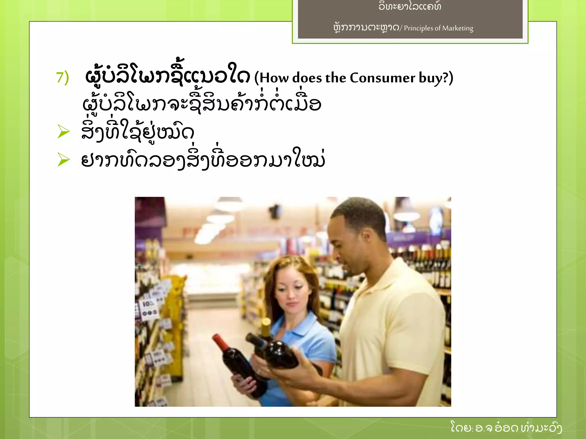 ຫຼັ ກການຕະຫາດ/ Principlesof Marketing
ວິ ທະຍາໄລແຄທ໌
ໂດຍ: ອ.ຈອ໋ ອດທໍ າມະວົ ງ
7) ຜ້ ບໍ ລິ ໂພກຊ້ ແນວໃດ (How does the Consumer buy?)
ຜ້ ບໍ ລິ ໂພກຈະຊ້ ສິ ນຄ້ າກໍ່ ຕໍ່ ເມ່ ອ
 ສິ່ ງທີ່ ໃຊ້ ຢ່ ໝົ ດ
 ຢາກທົ ດລອງສິ່ ງທີ່ ອອກມາໃໝ່
 