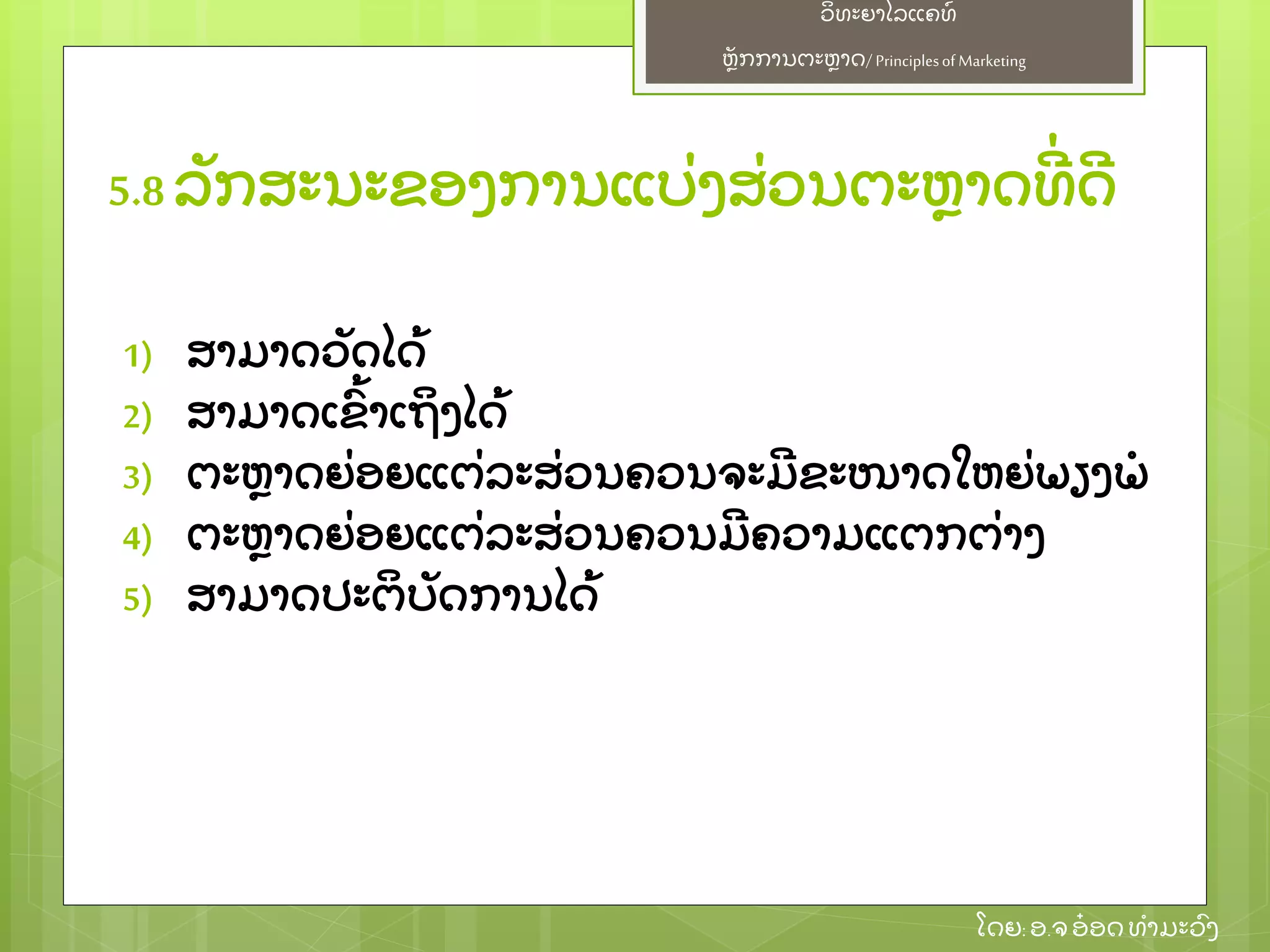 ຫຼັ ກການຕະຫາດ/ Principlesof Marketing
ວິ ທະຍາໄລແຄທ໌
ໂດຍ: ອ.ຈອ໋ ອດທໍ າມະວົ ງ
1) ສາມາດວຼັ ດໄດ້
2) ສາມາດເຂົ້ າເຖິ ງໄດ້
3) ຕະຫາດຍ່ ອຍແຕ່ ລະສ່ ວນຄວນຈະມີ ຂະໜາດໃຫຍ່ ພຽງພໍ
4) ຕະຫາດຍ່ ອຍແຕ່ ລະສ່ ວນຄວນມີ ຄວາມແຕກຕ່ າງ
5) ສາມາດປະຕິ ບຼັ ດການໄດ້
5.8 ລຼັ ກສະນະຂອງການແບ່ ງສ່ ວນຕະຫາດທີ່ ດີ
 