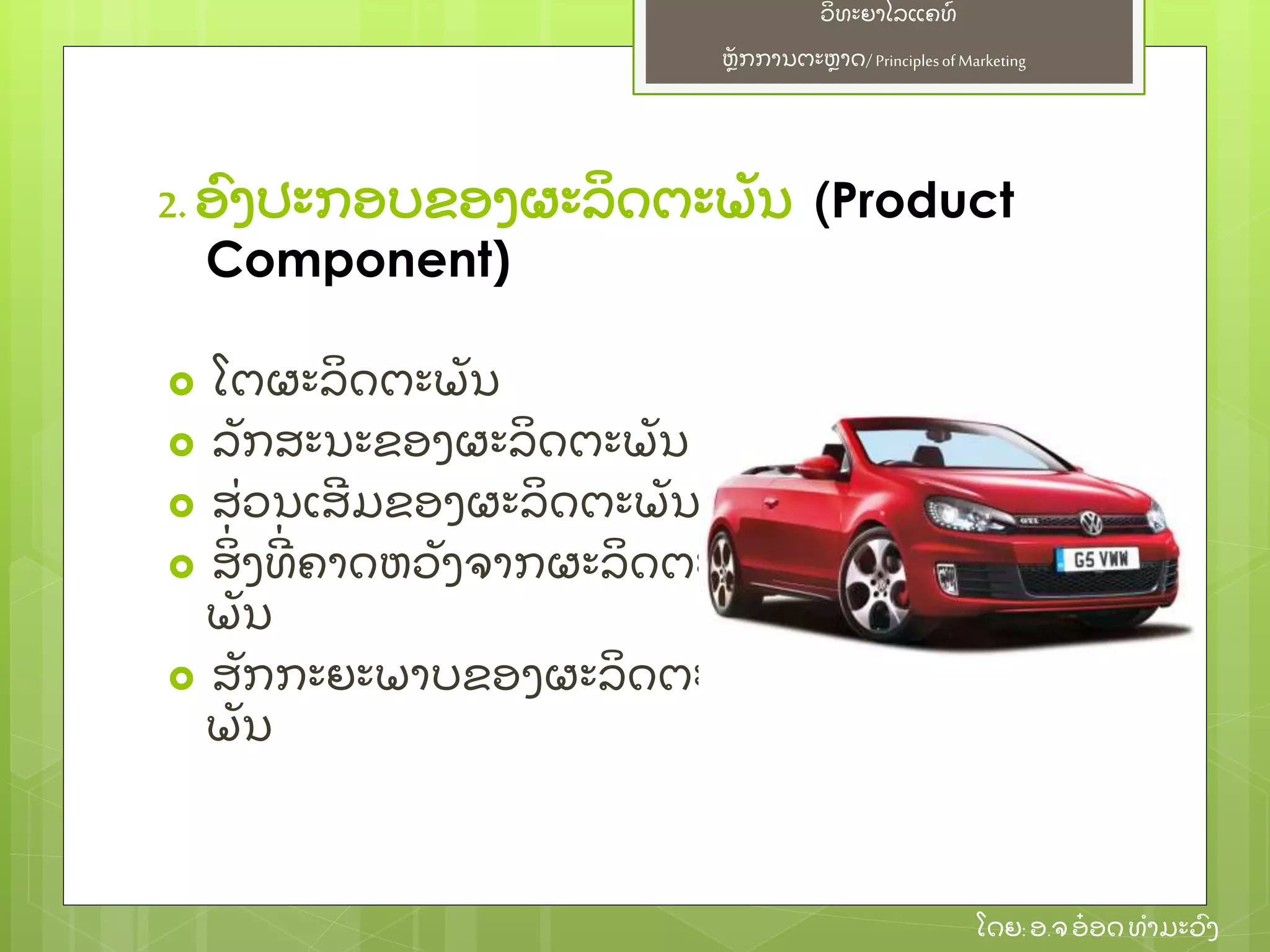 ຫຼັ ກການຕະຫາດ/ Principlesof Marketing
ວິ ທະຍາໄລແຄທ໌
ໂດຍ: ອ.ຈອ໋ ອດທໍ າມະວົ ງ
2. ອົ ງປະກອບຂອງຜະລິ ດຕະພຼັ ນ (Product
Component)
 ໂຕຜະລິ ດຕະພຼັ ນ
 ລຼັ ກສະນະຂອງຜະລິ ດຕະພຼັ ນ
 ສ່ ວນເສີ ມຂອງຜະລິ ດຕະພຼັ ນ
 ສິ່ ງທີ່ ຄາດຫວຼັ ງຈາກຜະລິ ດຕະ
ພຼັ ນ
 ສຼັ ກກະຍະພາບຂອງຜະລິ ດຕະ
ພຼັ ນ
 
